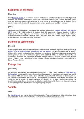 Economie et Politique
[Etats-Unis]

Selon National Journal, la nomination par Barack Obama de John Kerry au Secrétariat d'Etat pourrait
annoncer une nouvelle priorité pour la politique climatique aux Etats-Unis. En effet, Kerry est connu
pour ses prises de positions en faveur de la lutte contre le réchauffement de la planète. On le
considére comme le Sénateur le plus compétent sur ces questions, avec Al Gore bien sur.

[OPEP]

L'Administration Américaine d'Information sur l'Energie a estimé les revenus pétroliers des pays de
l'OPEP pour 2012 : 1.052 milliards de dollars, dont 30% reviennent à l'Arabie Saoudite. En 2013,
toujours selon cette agence, ces revenus devraient diminuer, à 955 milliards de dollars.
L'OPEP comprend 12 membres : Algérie, Angola, Equateur, Irak, Iran, Koweit, Libye, Nigeria, Qatar,
Arabie Saoudite, Emirats Arabes Unis, Venezuela.


Science et technologie
[Brevets]

L'OMPI (Organisation Mondiale de la Propriété Intellectuelle, WIPO en anglais) a rendu publique la
version 2012 de sa compilation d'indicateurs sur les brevets. On peut constater que le solaire,
l'éolien et les piles à combustible font l'objet de très nombreux dépôts, en augmentation constante
depuis plusieurs années (multiplication par 3 entre 2000 et 2010). En nombre de brevets, les
classements montrent une suprématie asiatique. Energie solaire : 1-Japon 2-Corée 3-USA (France
6ème) . Eolien : 1-USA 2-Allemagne 3-Chine (France : 9ème). Piles à combustibles : 1-Japon 2-USA 3-
Corée (France : 6ème).


Entreprises
[Assurances]

Les assureurs s'intéressent au changement climatique. Et pour cause. D'après les chercheurs du
Berkeley Lab, Les pertes liées aux évènement météorologiques et climatiques ont doublé tous les 10
ans depuis 1980, en valeur réelle, pour atteindre aujourd'hui 50 milliards de dollars par an.
Les chercheurs ont recensé des actions de 129 compagnies d'assurances, dans 29 pays concernant : la
recherche sur le climat, le développement de produits et services climato-responsables, la
sensibilisation au problème climatique, la réduction des émissions, l'évaluation du risque climatique,
la finance responsable et l'influence sur les politiques publiques.


Société
[Islam]

Sur Alarabiya.net, une reprise d'un article d'Associated Press sur la place du débat climatique dans
les prêches des imams : très insuffisante pour les environnementalistes mulsulmans.




                                                                                                     3
 