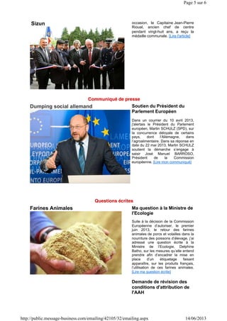 Sizun occasion, le Capitaine Jean-Pierre
Rioual, ancien chef de centre
pendant vingt-huit ans, a reçu la
médaille communale. [Lire l'article]
Dumping social allemand Soutien du Président du
Parlement Européen
Dans un courrier du 10 avril 2013,
j'alertais le Président du Parlement
européen, Martin SCHULZ (SPD), sur
la concurrence déloyale de certains
pays, dont l’Allemagne, dans
l’agroalimentaire. Dans sa réponse en
date du 22 mai 2013, Martin SCHULZ
soutient la démarche s’engage à
saisir José Manuel BARROSO,
Président de la Commission
européenne. [Lire mon communiqué]
Farines Animales Ma question à la Ministre de
l'Ecologie
Suite à la décision de la Commission
Européenne d’autoriser, le premier
juin 2013, le retour des farines
animales de porcs et volailles dans la
nourriture des poissons d’élevage, j’ai
adressé une question écrite à la
Ministre de l’Ecologie, Delphine
Batho, sur les mesures qu’elle entend
prendre afin d’encadrer la mise en
place d’un étiquetage faisant
apparaître, sur les produits français,
l’utilisation de ces farines animales.
[Lire ma question écrite]
Demande de révision des
conditions d'attribution de
l'AAH
Page 5 sur 6
14/06/2013http://public.message-business.com/emailing/42105/32/emailing.aspx
 