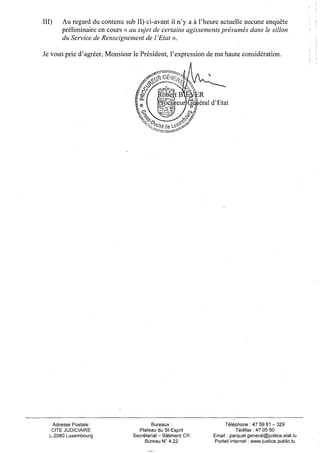 III)   Au regard du contenu sub II) ci-avant il n'y a à l'heure actuelle aucune enquête
       préliminaire en cours « au sujet de certains agissements présumés dans le sillon
       du Service de Renseignement de l'Etat ».

Je vous prie d'agréer, Monsieur le Président, l'expression de ma haute considération.




                                                    g^R
                                           ïmcpreur)Q^q|iéral d'Etat




   Adresse Postale:                     Bureaux :                  Téléphone: 47 59 81 - 3 2 9
   CITE JUDICIAIRE                Plateau du St-Esprit                   Téléfax : 47 05 50
  L-2080 Luxembourg             Secrétariat - Bâtiment CR     Email : parquet.general@justice.état.lu
                                     Bureau N° 4.22           Portail Internet : www.iustice.publlc.lu
 