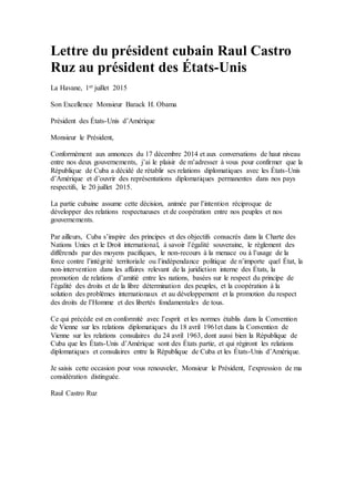 Lettre du président cubain Raul Castro
Ruz au président des États-Unis
La Havane, 1er juillet 2015
Son Excellence Monsieur Barack H. Obama
Président des États-Unis d’Amérique
Monsieur le Président,
Conformément aux annonces du 17 décembre 2014 et aux conversations de haut niveau
entre nos deux gouvernements, j’ai le plaisir de m’adresser à vous pour confirmer que la
République de Cuba a décidé de rétablir ses relations diplomatiques avec les États-Unis
d’Amérique et d’ouvrir des représentations diplomatiques permanentes dans nos pays
respectifs, le 20 juillet 2015.
La partie cubaine assume cette décision, animée par l’intention réciproque de
développer des relations respectueuses et de coopération entre nos peuples et nos
gouvernements.
Par ailleurs, Cuba s’inspire des principes et des objectifs consacrés dans la Charte des
Nations Unies et le Droit international, à savoir l’égalité souveraine, le règlement des
différends par des moyens pacifiques, le non-recours à la menace ou à l’usage de la
force contre l’intégrité territoriale ou l’indépendance politique de n’importe quel État, la
non-intervention dans les affaires relevant de la juridiction interne des États, la
promotion de relations d’amitié entre les nations, basées sur le respect du principe de
l’égalité des droits et de la libre détermination des peuples, et la coopération à la
solution des problèmes internationaux et au développement et la promotion du respect
des droits de l’Homme et des libertés fondamentales de tous.
Ce qui précède est en conformité avec l’esprit et les normes établis dans la Convention
de Vienne sur les relations diplomatiques du 18 avril 1961et dans la Convention de
Vienne sur les relations consulaires du 24 avril 1963, dont aussi bien la République de
Cuba que les États-Unis d’Amérique sont des États partie, et qui régiront les relations
diplomatiques et consulaires entre la République de Cuba et les États-Unis d’Amérique.
Je saisis cette occasion pour vous renouveler, Monsieur le Président, l’expression de ma
considération distinguée.
Raul Castro Ruz
 