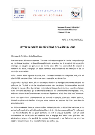  
	
  
	
  
                                                                                                                                                                                                                                                                                                                                                                   Monsieur	
  François	
  HOLLANDE	
  
                                                                                                                                                                                                                                                                                                                                                                   Président	
  de	
  la	
  République	
  
                                                                                                                                                                                                                                                                                                                                                                   Palais	
  de	
  l’Elysée

	
  

	
  	
  	
  	
  	
  	
  	
  	
  	
  	
  	
  	
  	
  	
  	
  	
  	
  	
  	
  	
  	
  	
  	
  	
  	
  	
  	
  	
  	
  	
  	
  	
  	
  	
  	
  	
  	
  	
  	
  	
  	
  	
  	
  	
  	
  	
  	
  	
  	
  	
  	
  	
  	
  	
  	
  	
  	
  	
  	
  	
  	
  	
  	
  	
  	
  	
  	
  	
  	
  	
  	
  	
  	
  	
  	
  	
  	
  	
  	
  	
  	
  	
  	
  	
  	
  	
  	
  	
  	
  	
  	
  	
  	
  	
  	
  	
  	
  	
  	
  	
  	
  	
  	
  	
  	
  	
  	
  	
  	
  	
  	
  	
  	
  	
  	
  	
  	
  	
  	
  	
  	
  	
  	
  	
  	
  	
  	
  	
  Paris,	
  le	
  26	
  novembre	
  2012	
  

	
  

                                                                  LETTRE	
  OUVERTE	
  AU	
  PRÉSIDENT	
  DE	
  LA	
  RÉPUBLIQUE	
  
                                                                                                                                                                                                                                                                                     	
  

Monsieur	
  le	
  Président	
  de	
  la	
  République,	
  

Par	
  courrier	
  du	
  15	
  octobre	
  dernier,	
  l’Entente	
  Parlementaire	
  pour	
  la	
  Famille	
  composée	
  déjà	
  
de	
   nombreux	
   Sénateurs	
   et	
   Députés	
   appelait	
   votre	
   attention	
   sur	
   le	
   projet	
   de	
   loi	
   ouvrant	
   le	
  
mariage	
   aux	
   couples	
   de	
   personnes	
   de	
   même	
   sexe.	
   Elle	
   vous	
   demandait	
   de	
   surseoir	
   à	
  
l’examen	
   du	
   texte,	
   d’engager	
   un	
   débat	
   véritable	
   avec	
   l’ensemble	
   des	
   Français	
   et	
   de	
   lui	
  
accorder	
  un	
  entretien.	
  

Dans	
  l’attente	
  d’une	
  réponse	
  de	
  votre	
  part,	
  l’Entente	
  Parlementaire	
  composée,	
  à	
  ce	
  jour,	
  de	
  
plus	
  de	
  200	
  membres	
  (liste	
  ci-­‐dessous)	
  vous	
  renouvelle	
  ses	
  demandes.	
  

Aujourd’hui	
  	
  le	
  projet	
  de	
  loi,	
  en	
  ne	
  	
  faisant	
  plus	
  reposer	
  le	
  mariage	
  sur	
  l’altérité	
  sexuelle,	
  au	
  
prétexte	
   de	
   l’égalité	
   et	
   de	
   la	
   non-­‐discrimination	
   des	
   personnes	
   homosexuelles,	
   entend	
  
changer	
  la	
  nature	
  même	
  du	
  mariage,	
  en	
  introduisant	
  deux	
  discriminations	
  supplémentaires	
  :	
  
l’une	
   envers	
   les	
   adultes	
   à	
   qui	
   la	
   réforme	
   revendiquée	
   par	
   une	
   minorité	
   sera	
   imposée	
   à	
   tous,	
  
et	
  l’autre	
  envers	
  les	
  enfants	
  dont	
  certains	
  seront	
  légalement	
  privés	
  d’un	
  père	
  ou	
  d’une	
  mère.	
  

Nous	
  vous	
  demandons	
  solennellement	
  	
  de	
  prendre	
  en	
  compte,	
  avant	
  tout	
  intérêt	
  partisan,	
  
l’intérêt	
   supérieur	
   de	
   l’enfant	
   dont	
   par	
   votre	
   fonction	
   au	
   sommet	
   de	
   l’Etat,	
   vous	
   êtes	
   le	
  
principal	
  garant.	
  

En	
  limitant	
  l’examen	
  du	
  texte	
  à	
  des	
  auditions	
  souvent	
  partiales	
  à	
  l’Assemblée	
  nationale,	
  vous	
  
privez	
  les	
  Français	
  d’un	
  véritable	
  débat	
  public	
  et	
  de	
  la	
  réflexion	
  responsable	
  qu’ils	
  réclament	
  
-­‐	
   les	
   manifestations	
   de	
   ces	
   jours	
   derniers	
   en	
   sont	
   la	
   preuve	
   évidente	
   -­‐	
   sur	
   un	
   sujet	
  
fondamental	
   de	
   société	
   qui	
   les	
   concerne	
   tous	
   et	
   engage	
   leur	
   avenir	
   ainsi	
   que	
   celui	
   des	
  
générations	
   futures.	
   Car	
   au-­‐delà	
   du	
   mariage	
   homosexuel	
   et	
   de	
   l’adoption,	
   ce	
   sont	
   les	
  
repères	
  fondamentaux	
  de	
  la	
  nature	
  humaine	
  qui	
  sont	
  en	
  jeu.	
  
 