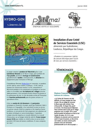 Lettre d’information n°5. Janvier 2020
Installation d’une Unité
de Services Essentiels (USE)
alimentée par hydrolienne,
Loubassa, République du Congo.
«Produire et consommer 24h/24
du courant électrique pour l’accès
de tous aux services essentiels.»
Le projet consiste à produire de l’électricité grâce à une
hydrolienne ﬂottante sur le ﬂeuve Congo, pour produire de
l’eau potable, permettre stockage et transformation
agroalimentaire, lumière, communication, et alimenter des
équipements pour l’artisanat et l’élevage.
L’hydrolienne ﬂottante Hydro-Gen est construite, et produira
10 kW 24h/24, toute l’année à Loubassa. L’USE, dont le
chantier de construction touche à sa ﬁn, consommera l’
électricité produite et la transformera en produits et services
utiles et accessibles pour les habitants de 3 villages (environ
3000 personnes). Une entreprise locale assurera la gestion et
la maintenance du site. Le site deviendra un lieu de formation
et d’insertion professionnelle pour les jeunes artisan-e-s/
agriculteurs-trices.
Grâce au soutien de 150 donateurs et 5 partenaires
techniques et ﬁnanciers, le projet, porté par Pot@maï, Aide à
l’Enfance et L’Aquaphile, s’est concrétisé: la mise en service
est prévue courant 2020.Les surprises et les imprévus furent
nombreux, et ont permis de faire progresser nos solutions sur
les plans techniques et socio-économiques. Cependant,
compte tenu des imprévus et retards inhérents à ce travail
d’innovation, sur un budget initial de 439 k€, il nous manque
encore 70 k€ pour réaliser en 2020 la mise en service de la
première USE dans de bonnes conditions. Et nous comptons
sur vous !
« Ici l’achat de l’essence est très
difﬁcile, et il nous manque de l’eau
à boire. On est obligé de traverser
le ﬂeuve pour aller acheter l’eau
à Brazzaville. À chaque fois, partir
et revenir, c’est beaucoup de dépenses.
Nous sommes dans la joie que le village
progresse avec ce projet. On va aussi
pouvoir garder les poissons au frais et les
vendre sur place. Ici, il n’y a pas
d’hôpital, on aimerait avoir un centre de
santé. Et pour les jeunes, au lieu de les
voir traîner, on serait content qu’ils
puissent avoir une formation
professionnelle sur le site du projet. »
TÉMOIGNAGES
Madame Françoise Matondo,
habitante de Loubassa.
Illustration de Flog.enfant
 