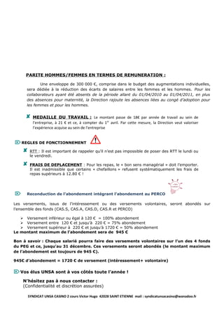 PARITE HOMMES/FEMMES EN TERMES DE REMUNERATION :

             Une enveloppe de 300 000 €, comprise dans le budget des augmentations individuelles,
      sera dédiée à la réduction des écarts de salaires entre les femmes et les hommes. Pour les
      collaborateurs ayant été absents de la période allant du 01/04/2010 au 01/04/2011, en plus
      des absences pour maternité, la Direction rajoute les absences liées au congé d’adoption pour
      les femmes et pour les hommes.


         MEDAILLE DU TRAVAIL : Le montant passe de 18€ par année de travail au sein de
          l’entreprise, à 21 € et ce, à compter du 1 er avril. Par cette mesure, la Direction veut valoriser
          l’expérience acquise au sein de l’entreprise


 REGLES DE FONCTIONNEMENT
        RTT : Il est important de rappeler qu’il n’est pas impossible de poser des RTT le lundi ou
         le vendredi.

        FRAIS DE DEPLACEMENT : Pour les repas, le « bon sens managérial » doit l’emporter.
         Il est inadmissible que certains « chefaillons » refusent systématiquement les frais de
         repas supérieurs à 12.80 € !




     Reconduction de l’abondement intégrant l’abondement au PERCO

Les versements, issus de l’intéressement ou des versements volontaires, seront abondés sur
l’ensemble des fonds (CAS.S, CAS.A, CAS.D, CAS.R et PERCO)

    Versement inférieur ou égal à 120 € = 100% abondement
    Versement entre 120 € et jusqu’à 220 € = 75% abondement
    Versement supérieur à 220 € et jusqu’à 1720 € = 50% abondement
Le montant maximum de l’abondement sera de 945 €

Bon à savoir : Chaque salarié pourra faire des versements volontaires sur l’un des 4 fonds
du PEG et ce, jusqu’au 31 décembre. Ces versements seront abondés (le montant maximum
de l’abondement est toujours de 945 €).

945€ d’abondement = 1720 € de versement (intéressement+ volontaire)


 Vos élus UNSA sont à vos côtés toute l’année !
    N’hésitez pas à nous contacter :
    (Confidentialité et discrétion assurées)

        SYNDICAT UNSA CASINO 2 cours Victor Hugo 42028 SAINT ETIENNE mail : syndicatunsacasino@wanadoo.fr
 