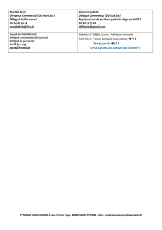 Martial BELS                                          Denis FILLIATRE
Directeur Commercial (DO Nord Est)                    Délégué Commercial (DO Sud Est)
Délégué du Personnel                                  Représentant de section syndicale siège social DCF
06 84 81 96 14                                        06 88 13 75 68
martialbels@live.fr                                   dfilliatre@gmail.com

Franck SCHOENBACHER                                   Adhérer à l’UNSA Casino. Adhésion annuelle
Délégué Commercial (DO Sud Est)                       Tarif 2011 : Temps complet (tout statut) 75 €
Délégué du personnel
06.88.85.14.93                                                     Temps partiel 57 €
socke@hotmail.fr                                               Unsa Casino, les acteurs de l’avenir !




        SYNDICAT UNSA CASINO 2 cours Victor Hugo 42028 SAINT ETIENNE mail : syndicatunsacasino@wanadoo.fr
 