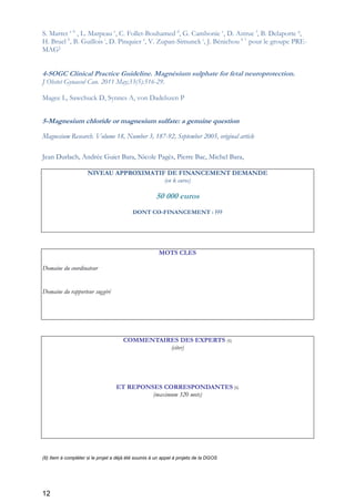 12
S. Marret a b
, L. Marpeau c
, C. Follet-Bouhamed d
, G. Cambonie e
, D. Astruc f
, B. Delaporte g
,
H. Bruel h
, B. Guillois i
, D. Pinquier a
, V. Zupan-Simunek j
, J. Bénichou k l
pour le groupe PRE-
MAG1
4-SOGC Clinical Practice Guideline. Magnésium sulphate for fetal neuroprotection.
J Obstet Gynaecol Can. 2011 May;33(5):516-29.
Magee L, Sawchuck D, Synnes A, von Dadelszen P
5-Magnesium chloride or magnesium sulfate: a genuine question
Magnesium Research. Volume 18, Number 3, 187-92, September 2005, original article
Jean Durlach, Andrée Guiet Bara, Nicole Pagès, Pierre Bac, Michel Bara,
NIVEAU APPROXIMATIF DE FINANCEMENT DEMANDE
(en k euros)
50 000 euros
DONT CO-FINANCEMENT : ???
MOTS CLES
Domaine du coordinateur
Domaine du rapporteur suggéré
COMMENTAIRES DES EXPERTS (6)
(citer)
ET REPONSES CORRESPONDANTES (6)
(maximum 320 mots)
(6) Item à compléter si le projet a déjà été soumis à un appel à projets de la DGOS
 