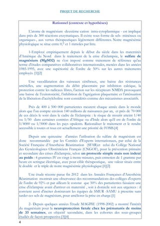 4
PROJET DE RECHERCHE
Rationnel (contexte et hypothèses)
L'atome de magnésium -deuxième cation intra-cytoplasmique - est impliqué
dans prés de 300 réactions enzymatiques. Il existe sous forme de sels- minéraux ou
organiques-, aux vertus thérapeutiques légèrement différentes. Notre magnésémie
physiologique se situe entre 0,7 et 1 mmoles par litre.
1-Employé empiriquement depuis le début du siècle dans les maternités
d'Amérique du Nord dans le traitement de la crise d'éclampsie, le sulfate de
magnésium (MgSO2) ne s'est imposé comme traitement de référence qu'au
terme d'études comparatives collaboratives internationales, menées dans les années
1985-1995, avec une supériorité de l'ordre de 50% sur les autres traitements
employés. [1][2]
Une vasodilatation des vaisseaux cérébraux, une baisse des résistances
artérielles, une augmentation du débit placentaire par inhibition calcique, la
protection contre les radicaux libres, l’action sur les récepteurs NMDA provoquant
une baisse de l’exitotoxicité, l’inhibition de l’agrégation plaquettaire et l’atténuation
de la libération d’acétylcholine sont considérés comme des mécanismes associatifs.
Prés de 400 à 500 000 parturientes meurent chaque année dans le monde
alors que l'on compte environ 140 millions de naissances par an, et près de 70 000
de ces décès le sont dans le cadre de l'éclampsie : le risque de mourir atteint 1/40
ou 1/50 dans certaines contrées d'Afrique ou d'Inde alors qu'il est de l'ordre de
1/4000 ou 1/5000 dans les pays opulents. Rationaliser le traitement et le rendre
accessible à toutes et tous est actuellement une priorité de l’OMS.[4]
Depuis une quinzaine d'années l'utilisation du sulfate de magnésium est
donc recommandée par les Comités d'Experts internationaux, par celui de la
Société Française d’Anesthésie Réanimation (SFAR)et celui du Collège National
des Gynécologistes Obstétriciens Français (CNGOF), pour la prévention primaire
et secondaire des crises d'éclampsie, selon un protocole simple mais non indexé
au poids : 4 grammes IV en vingt à trente minutes, puis entretien de 1 gramme par
heure en seringue électrique, avec pour cible thérapeutique, une valeur située entre
le double et le triple de notre magnésémie physiologique.[1][2]
Une étude récente parue fin 2012 dans les Annales Françaises d'Anesthésie
Réanimation montrait une observance des recommandations des collèges d'experts
de l'ordre de 92% et par ailleurs le constat que 50% des parturientes faisaient une
crise d'éclampsie avant d'arriver en maternité , soit à domicile soit aux urgences : il
convient aussi d'inciter dorénavant les équipes de SMUR -SAMU à prescrire sans
tarder ces sels de magnésium, pour améliorer la prise en charge.[1]
2- Depuis quelques années l'étude MAGPIE (1998-2002) a montré l'intérêt
du magnésium pour la neuroprotection fœtale chez les prématurés de moins
de 33 semaines, en objectif secondaire, dans les cohortes des sous-groupes
étudiés de façon prospective.[3][4]
 