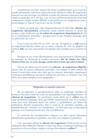 5
Actuellement sont donc menées des études complémentaires pour toutes les
grandes prématurités utilisant ce même protocole utilisant le sulfate de magnésium,
toujours avec une posologie non indexée au poids des patientes, lequel peut aller du
simple au quadruple (45 à 160 kg) , avec un taux cérébral fœtal pouvant donc être
extrêmement variable, rendant difficiles et peu pertinentes les comparaisons neuro-
psychologiques à l'âge de 2 ans et de 4 ans de vie.[3][4]
3- Selon un article paru dans Magnesium Research en 2005 [5]le chlorure de
magnésium (hexahydraté) présenterait moins d'effets adverses et moins de
toxicité, et plus d'efficacité que le sulfate de magnésium (heptahydraté) du fait
de sa conformation moléculaire : pourquoi alors ne pas l’intégrer davantage dans
nos protocoles des soins ?
Il est à noter que dans 10 ml à 10% -soit 1gr- de MgCl2 il y a 4,92 mmoles
de magnésium–élément tandis que la même ampoule de 10% de MgSO4 en
contient 4,06, soit une concentration de principe actif moindre pour ce dernier sel
[5]
Pourquoi ne pas tenter d'homogénéiser cette neuroprotection, d'harmoniser
les pratiques en choisissant le meilleur protocole, afin de limiter les effets
adverses d'un sur- ou sous- dosage, autant chez la mère que chez l'enfant?
Notons par ailleurs que les réserves de chlorure de magnésium (MgCl2),
présent dans les océans, facilement extractible, sont évaluées à 1800 milliards de
tonnes il serait donc moins cher, alors que les carences alimentaires magnésiques
concernent probablement presqu’un milliard de personnes et d’enfants avec des
effets sur la santé multiples et non négligeables…
Originalité et caractère innovant
S'il est largement et quotidiennement utilisé en cardiologie (torsades de
pointe)ou bien pour traiter les crises de spasmophilie et les hypomagnésémies , le
chlorure de magnésium est actuellement moins choisi que le sulfate dans le
cadre obstétrical et périnatal, (alors que l'AMM -autorisation de mise sur le marché-
existe dans cette indication depuis des années…) probablement par défaut de
publications d'études comparatives dans ce contexte de spécialités sensibles, ou
probablement par réticence aux changements , ou bien parce que la formulation
galénique et la concentration des deux sels sont différentes.
Le protocole de neuroprotection intégrant ces deux aspects théoriques
d'amélioration quantitative et qualitative doit donc être comparé au précèdent :
1-Le protocole utilisant le chlorure de magnésium (0,5ml par kg en dose
d’induction dans 500ml de Voluven et 0,1ml /kg /heure en Seringue Electrique en
entretien) est-il aussi efficace, simple et sûr que celui utilisant le sulfate ?
 