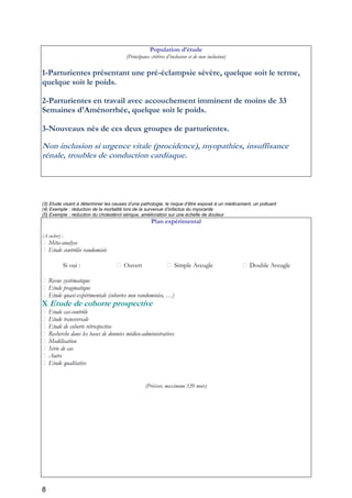 8
Population d’étude
(Principaux critères d’inclusion et de non inclusion)
1-Parturientes présentant une pré-éclampsie sévère, quelque soit le terme,
quelque soit le poids.
2-Parturientes en travail avec accouchement imminent de moins de 33
Semaines d'Aménorrhée, quelque soit le poids.
3-Nouveaux nés de ces deux groupes de parturientes.
Non inclusion si urgence vitale (procidence), myopathies, insuffisance
rénale, troubles de conduction cardiaque.
(3) Etude visant à déterminer les causes d’une pathologie, le risque d’être exposé à un médicament, un polluant
(4) Exemple : réduction de la mortalité lors de la survenue d’infactus du myocarde
(5) Exemple : réduction du cholestérol sérique, amélioration sur une échelle de douleur
Plan expérimental
(A cocher) :
Méta-analyse
Etude contrôlée randomisée
Si oui : Ouvert Simple Aveugle Double Aveugle
Revue systématique
Etude pragmatique
Etude quasi-expérimentale (cohortes non randomisées, …)
X Etude de cohorte prospective
Etude cas-contrôle
Etude transversale
Etude de cohorte rétrospective
Recherche dans les bases de données médico-administratives
Modélisation
Série de cas
Autre
Etude qualitative
(Préciser, maximum 320 mots)
 