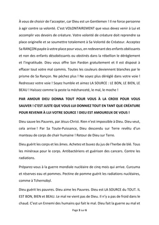 Page 3 sur 6
À vous de choisir de l’accepter, car Dieu est un Gentlemen ! Il ne force personne
à agir contre sa volonté. C’est VOLONTAIREMENT que vous devez venir à Lui et
accomplir vos devoirs de créature. Votre volonté de créature doit reprendre sa
place originelle et se soumettre totalement à Sa Volonté de Créateur. Acceptez
Sa RANÇON payée à votre place pour vous, en redevenant des enfants obéissants
et non des enfants désobéissants ou obstinés dans la rébellion le dérèglement
et l’ingratitude. Dieu vous offre Son Pardon gratuitement et Il est disposé à
effacer tout votre mal commis. Toutes les couleurs deviennent blanches par le
prisme de Sa Rançon. Ne péchez plus ! Ne soyez plus déréglé dans votre voie !
Redressez votre voie ! Soyez humble et aimez LA SOURCE : LE BON, LE BIEN, LE
BEAU ! Haïssez comme la peste la méchanceté, le mal, le moche !
PAR AMOUR DIEU DONNA TOUT POUR VOUS À LA CROIX POUR VOUS
SAUVER ! C’EST JUSTE QUE VOUS LUI DONNIEZ TOUT EN TANT QUE CRÉATURE
POUR REVENIR À LUI VOTRE SOURCE ! DIEU EST AMOUREUX DE VOUS !
Dieu sauve les Pauvres, par Jésus-Christ. Rien n’est impossible à Dieu. Dieu veut,
cela arrive ! Par Sa Toute-Puissance, Dieu descendu sur Terre revêtu d’un
manteau de corps de chair humaine ! Retour de Dieu sur Terre.
Dieu guérit les corps et les âmes. Achetez et buvez du jus de l’herbe de blé. Tous
les minéraux pour le corps. Antibactériens et guérison des cancers. Contre les
radiations.
Préparez-vous à la guerre mondiale nucléaire de cinq mois qui arrive. Curcuma
et réserves eau et pommes. Pectine de pomme guérit les radiations nucléaires,
comme à Tchernobyl.
Dieu guérit les pauvres. Dieu aime les Pauvres. Dieu est LA SOURCE du TOUT. IL
EST BON, BIEN et BEAU. Le mal ne vient pas de Dieu. Il n’y a pas de froid dans le
chaud. C’est un Ennemi des humains qui fait le mal. Dieu fait la guerre au mal et
 