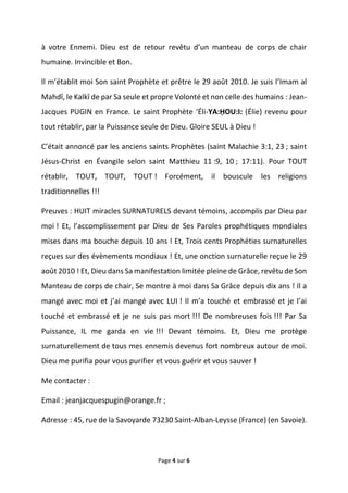 Page 4 sur 6
à votre Ennemi. Dieu est de retour revêtu d’un manteau de corps de chair
humaine. Invincible et Bon.
Il m’établit moi Son saint Prophète et prêtre le 29 août 2010. Je suis l’Imam al
Mahdî, le Kalkî de par Sa seule et propre Volonté et non celle des humains : Jean-
Jacques PUGIN en France. Le saint Prophète ‘Éli-YA:ḤOU:I: (Élie) revenu pour
tout rétablir, par la Puissance seule de Dieu. Gloire SEUL à Dieu !
C’était annoncé par les anciens saints Prophètes (saint Malachie 3:1, 23 ; saint
Jésus-Christ en Évangile selon saint Matthieu 11 :9, 10 ; 17:11). Pour TOUT
rétablir, TOUT, TOUT, TOUT ! Forcément, il bouscule les religions
traditionnelles !!!
Preuves : HUIT miracles SURNATURELS devant témoins, accomplis par Dieu par
moi ! Et, l’accomplissement par Dieu de Ses Paroles prophétiques mondiales
mises dans ma bouche depuis 10 ans ! Et, Trois cents Prophéties surnaturelles
reçues sur des évènements mondiaux ! Et, une onction surnaturelle reçue le 29
août 2010 ! Et, Dieu dans Sa manifestation limitée pleine de Grâce, revêtu de Son
Manteau de corps de chair, Se montre à moi dans Sa Grâce depuis dix ans ! Il a
mangé avec moi et j’ai mangé avec LUI ! Il m’a touché et embrassé et je l’ai
touché et embrassé et je ne suis pas mort !!! De nombreuses fois !!! Par Sa
Puissance, IL me garda en vie !!! Devant témoins. Et, Dieu me protège
surnaturellement de tous mes ennemis devenus fort nombreux autour de moi.
Dieu me purifia pour vous purifier et vous guérir et vous sauver !
Me contacter :
Email : jeanjacquespugin@orange.fr ;
Adresse : 45, rue de la Savoyarde 73230 Saint-Alban-Leysse (France) (en Savoie).
 