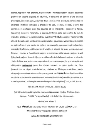 Page 6 sur 6
sacrée, réglée et non profane, ni préservatif ; ni inceste (dont cousins cousines
premier et second degrés), ni adultère, ni sexualité en-dehors d'une alliance
(mariages, concubinages), pour les deux sexes : avoir plusieurs partenaires en
alliances ; fidélité conjugale ; pratiquer le Bon, le Bien, le Beau ; faire des
aumônes et partager avec les pauvres et les indigents ; secourir le faible,
l'opprimé, la veuve, l'orphelin, le pauvre, l'infirme, celui qui souffre du mal, le
malade ; pratiquer la justice du Dieu Suprême YÂHOUÎ ; apporter fidèlement la
dîme à Dieu et à son saint prêtre que je suis (les pauvres ne versent que la moitié
de cette dîme et une partie de celle-ci est reversée aux pauvres et indigents) ;
respecter les femmes et leurs menstrues (il est interdit de lever sa main sur une
femme) ; rejeter le faux témoignage et le mensonge et la fraude ; rejeter le vol
(dérober) ; rejeter la mixité (la terre et l'eau font de la boue) ; rejeter la jalousie
; faire le bien aux autres que nous aimerions envers nous ; le port du voile est
obligatoire seulement pour les choses sacrées ou pour parler de Dieu
(interdiction du niqab et de la burka); célébrer les Fêtes pures de Dieu ; venir
chaque jour matin et soir au culte pur organisé par YÂHOUÎ dans Ses Pyramides
de pierre et Cromlechs et dolmens et menhirs (Druidisme) rétablis purement sur
toute la planète ; utiliser pieusement les symboles religieux (Croix, AUM, autres).
Fait à Saint-Alban-Leysse, le 13 août 2020,
Saint Prophète prêtre druide chamane Musulman Hindou Chrétien Jean-
Jacques PUGIN, l'Imam al Mahdî et le Kalkî oint divinement.
Gloire Seul à Dieu !
Que YÂHOUÎ, Le Seul Dieu Vivant Multiple en Un, Le CLÉMENT, Le
Miséricordieux, vous garde et vous bénisse !
‘A:MA:NE ! FIDÉLITÉ NOURRICIÈRE !
 