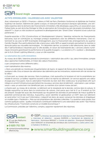 8
 Grand Angle
N°10
Mai 2016
ACTIFS IMMOBILIERS : VALORISEZ-LES AVEC VALENTINE
Avec notamment un DESS « Finances » obtenu à l’IAE de Paris (Panthéon Sorbonne) et diplômée de l’Institut
Supérieur de Gestion, Valentine de Lajarte a acquis, en exerçant dans plusieurs banques spécialisées, une véri-
table expertise dans le domaine des ﬁnancements immobiliers. Elle développe, aujourd’hui, en association avec
Fadwa Sube, au sein de la Sas Partager la Ville, la valorisation de l’innovation au sein de projets immobiliers. Son
objectif ? « Jouer un rôle sociétal en soutenant le développement des “Smart Cities” empreint d’une culture du
partenariat. »
Experte-associée à CDU (Constructions et Développement Urbains), Valentine recherche les ﬁnancements
bancaires, tout en contribuant au montage juridique d’opérations avec les différents intervenants. C’est no-
tamment le cas avec la SEM Scientipôle Aménagement, pour le ﬁnancement des aménagements du quartier
Camille Claudel. Plus particulièrement elle a lancé pour cette SEM un appel à projets permettant le maintien à
domicile grâce aux nouvelles technologies. Fin décembre dernier, ce quartier a été sélectionné, dans le cadre
des 11 démonstrateurs industriels pour la ville durable, en raison de l’exemplarité des « services urbains numé-
riques innovants garantissant la performance et la qualité d’usagers. » La solution Li-Fi « outdoor », développée
par la SLA (Smart Lighting Alliance), y joue un rôle essentiel.
La valorisation des actifs immobiliers
Au niveau de la SBA, Valentine préside la commission « valorisation des actifs » qui, dans l’immobilier, compte
deux approches traditionnelles, à l’instar des valeurs ﬁnancières :
par comparaison entre différents bâtis ;
par capitalisation des revenus.
« Dans une période où n’existe pas d’augmentation de loyers, le rapport de forces est en faveur du locataire »,
souligne-t-elle. D’où un besoin de valorisation des bâtiments par les innovations, notamment aﬁn de recréer de
la valeur :
d’une part, au niveau des services. Dans la pratique, c’est aujourd’hui le locataire et non le propriétaire qui
installe le service. Le bailleur repartira souvent à zéro à la reprise du bâtiment. Un service apporte une valeur
d’usage pour l’occupant, mais la valorisation ﬁnancière du bien doit être visible pour le propriétaire aﬁn qu’il
intègre en amont l’infrastructure permettant les nouveaux services dans le bâtiment : valorisation « par compa-
raison » avec un autre bien n’en bénéﬁciant pas, ou maintien d’un certain niveau de bail ;
d’autre part, au niveau de la donnée. Le bâtiment est le réceptacle de la donnée, comme dans la voiture. Si
Google aujourd’hui se lance dans la construction de voiture, c’est parce que c’est le 2e
ou 3e
endroit où l’on
est présent. Google fait aussi des thermostats qui récupèrent les données et permettent de mieux qualiﬁer le
potentiel commercial des individus. Aujourd’hui, savoir identiﬁer et géolocaliser un CSP+ dans son bâtiment
se vend entre 1 à 2 € par jour l’information. L’objectif est donc de savoir conserver les données et d’appliquer
un modèle type « Facebook ». Mais qui est propriétaire des données collectées ? La question reste posée, tout
comme quelques autres : quelles innovations contribuent réellement à une valorisation des actifs ? Qui ﬁnance
les infrastructures ? Comment construire un modèle économique ?
La Commission, présidée par Valentine, compte y apporter rapidement des réponses.
 contact
 37 rue des Mathurins
75008 Paris
 0 820 712 720
 contact@smartbuildings
alliance.org
• Directeur de publication et rédacteur en chef : Emmanuel FRANÇOIS
• Interviews et rédaction : Jacques DARMON • Secrétariat de rédaction et
fabrication : Dominique BRIQUET • Comité de rédaction : Emmanuel FRANÇOIS,
Alain KERGOAT et l’ensemble des animateurs des Commissions • Cette Lettre a été
e-mailisée à 10 000 ex. •
 www.smartbuildingsalliance.org
 