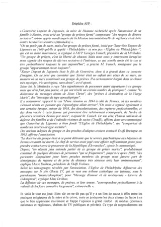 Dépêche AFP :

« Geneviève Dupont de Ligonnès, la mère de l'homme recherché après l'assassinat de sa
famille à Nantes, ffi1ait créé un "groupe de prières fermé " comportant "des risques de dérives
sectaires", a-f-on appris mardi auprès de la Mission interministérielle de vigilance et de lutte
contre les dérives sectaires (llfiviludes) ».
 "On ne parle pas de secte, mais d'un groupe de prièresfermé, initié par Geneviève Dupont de
Ligonnès en 1960 qu'elle a appelé +Philadelphie+ et non pas +/'Eglise de Philadelphie + ",
 qui est un autre mouvement, a expliqué à l'AFP Georges Fenech, président de la !IIliviludes.
 "Un groupe de prières, c'est la liberté de chacun. !IIlais nous nous y intéressons lorsqu'on
 nous signale des risques de dérives sectaires à l'intérieur, ce qui semble avoir été le cas et
 être probablement t01~jours le cas G'l'!iourd'hui", a précisé A1. Fenech, soulignant que le
groupe "apparemment existe t()l,~jours".
 "Xavier Dupont de Ligonnès était le fils de Geneviève, donc il a grandi dans ce contexte
j'imagine. On ne peut que constater que Xavier était un el?fant aux cÔtés de sa mère, [111
 moment oÙ sa mère constituait son groupe de prières. Il a certainement baigné dans ce climat
 très mystique, très anxiogène, sans doute ", a-t-il qjouté.
 Selon lui, la Miviludes a reçu "des signalements de personnes ayant appartenu à ce groupe
 mais qui n'en font plus partie, et qui ont révélé un certain nombre de pratiques", comme "la
 délivrance de messages divins de Jésus Christ", des ''prières à destination de la Vierge
!IIfarie ", des "messages de type apocalyptique ".
 Il a notamment rapporté le cas "d'une réunion en 199-1 à cÔté de Rennes, oÙ les membres
 s'étaient réunis en pensant que l'apocalypse allait arriver". "On nous a signalé également à
 une certaine époque, autour de 1995, des descolarisations, des l'llptures professionnelles, et
 des dons versés à cette femme qui pouvaient êtTe relativement conséquents, de l'ordre de
plusieurs centaines d'euros par mois", a ajouté !II! Fenech. De son cÔté, l'Union nationale de
 défense desfamilles et de l'individu victimes de sectes (Unadfi) , affirme dans un communiqué
 que Geneviève de Ligonnès a bien fondé "L'Eglise de Philadelphie", qui "comportait de
 nombreux critères de type sectaire".
 Des anciens adeptes du f:,rroupe et des proches d'adeptes avaient contacté l'Adfi Bretagne en
 1995, qflirme l'association.
 "La doctrine du groupe était à ce point délirante que le service psychiatrique des hÔpitaux de
 Rennes en avait été averti. Le chef de service avait jugé cette qffaire sl~flisamment grave pour
 prendre contact avec le procureur de la République d'Avranches", qjoute le communiqué.
 Depuis, "on n'avait plus entendu parler de ce groupe de prière marial", probablement
 constitué de quelques dizaines de personnes "qui se ji'équentent", jusqu'à ce qu'en 2009, "des
 personnes s'inquiétant pour leurs proches membres du groupe nous fassent part de
 témoignages de rupture et de prise de distance très sérieuse avec leur environnement",
 explique Marie Drilhon, présidente de l'Adji Yvelines,
 Selon les témoignages récoltés par l'association, L'Eglise de Philadelphie d(flilserait des
 messages sur le site Gloria n'~ qui se veut une tribune catholique sur Internet, sous le
 pseudonyme "mam.redemption", pour ''Message d'amour et de miséricorde - Oeuvre de
 rédemption", explique Mme Drilhon.
 La dtffusion de ces messages, de prières, et leur teneur, "correspondent probablement à la
 volonté de lesfaire connaÎtre largement", estime-t-elle ».

Et voilà le tour est joué. Bien sûr on ne dit pas qu'il y a un lien de cause à effet entre les
pratiques religieuses de la mère et le crime, mais on juxtapose les deux choses de tàçon à ce
que le lien apparaisse clairement et frappe l'opinion à grand renfOii de médias Qournaux
nationaux et régionaux, chaînes de TV publiques et privées). Ce type de rapprochement est
 