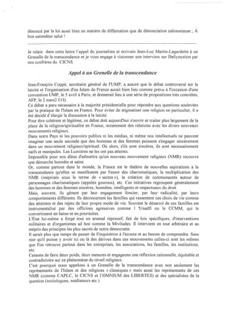 dénoncé par la loi aussi bien en matière de diftàmation que de dénonciation calomnieuse; À
bon entendeur salut 1


Je relaie dans cette lettre l'appel du journaliste et écrivain Jean-Luc Martin-Lagardette à un
Grenelle de la transcendance et je vous engage à visionner son interview sur Dailymotion par
nos confrères du CICNS.

                       Appel li. un Grenelle de la transcendance

Jean-François Coppé, secrétaire général de l'UMP, a assuré que le débat controversé sur la
laïcité et l'organisation d'un Islam de France aurait bien lieu comme prévu à l'occasion d'une
convention UMP, le 5 avril à Paris, et donnerait lieu à une série de propositions très concrètes,
AFP, le 2 mars2 OU).
Ce débat a paru nécessaire à la majorité présidentielle pour répondre aux questions soulevées
par la pratique de l'Islam en France. Pour éviter de stigmatiser une religion en particulier, il a
été décidé d'élargir la discussion à la laïcité.
Pour être cohérent et légitime, ce débat doit aujourd'hui s'ouvrir et traiter plus largement de la
place de la religion/spiritualité en France, notamment des relations avec les divers nouveaux
mouvements religieux.
Dans notre Pays ni les pouvoirs publics ni les médias, ni même nos intellectuels ne peuvent
imaginer une seule seconde que des hommes et des femmes puissent s'engager sincèrement
dans un mouvement religieux/spirituel. Où alors, s'ils sont sincères, ils sont nécessairement
naïfs et manipulés. Les Lumières ne les ont pas atteints.
Impossible pour nos élites d'admettre qu'un nouveau mouvement religieux (NMR) recouvre
une démarche honnête et saine.
Or, comme partout dans le monde, la France est le théâtre de nouvelles aspirations à la
transcendance qu'elles se manifestent par l'essor des charismatiques, la multiplication des
NMR (méprisés sous le terme de « sectes»), la création de communautés autour de
 personnages charismatiques (appelés gourous), etc. Ces initiatives regroupent généralement
 des hommes et des femmes sincères, honnêtes, intelligents et respectueux du droit.
Mais, souvent, ils gênent par leur engagement foncier, par leur radicalité, par leurs
 compOliements différents. Ils déconcertent les familles qui ressentent ces choix de vie comme
 des atteintes et des rejets de leur propre mode de vie. Souvent le désarroi de ces familles est
 instrumentalisé par des officines agressives comme l 'Unadfi ou le CCMM, qui le
 convertissent en haine et en poursuites.
L'État lui-même a forgé tout un arsenal répressif, fait de lois spécifiques, d'interventions
 militaires et d'organismes ad hoc comme la Miviludes. Il intervient en tout arbitraire et au
 mépris des principes les plus sacrés de notre démocratie.
 Il serait plus que temps de passer de l'inquisition à l'écoute et au besoin de comprendre. Sans
 nier qu'il puisse y avoir ici ou là des dérives dans ces mouvements celles-ci sont les mêmes
 que l'on retrouve partout dans les entreprises, les associations, les familles, les institutions,
 etc.
 Cessons de faire deux poids, deux mesures et engageons une réflexion rationnelle, équitable et
 contradictoire sur ce phénomène du réveil religieux.
 C'est pourquoi nous appelons à un Grenelle de la transcendance avec non seulement les
 représentants de l'Islam et des religions « classiques» mais aussi les représentants de ces
 NMR (comme CAPLC, le CICNS et l'OMNIUM des LIBERTES) et des spécialistes de la
 question (sociologues, médiateurs etc.).
 