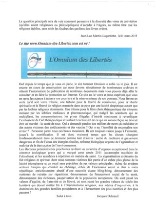 La question principale sera de voir comment permettre à la diversité des voies de conviction
(qu'elles soient religieuses ou philosophiques) d'accéder à l'Agora, au même titre que les
religions établies, sans subir les foudres des gardiens des divers ordres.

                                                  Jean-Luc Martin-Lagardette, le21 mars 2011

Le site WWW. Omnium-des-Libertés. com est né !




                                                               .   ..
Ouf depuis le temps que je vous en parle, le site Internet Omnium a enfin vu le jour. Il est
encore en cours de construction car nous devons sélectionner de nombreuses archives et
obtenir l'autorisation de publication de nombreux documents mais vous pouvez déjà aller le
consulter et en faire la promotion sur Internet. Ce site est le votre et nous espérons que vous
en serez les acteurs à travers vos courriers et la mise en réseau de son contenu. Nous ferons en
sorte qu'il soit votre tribune, une tribune pour la liberté de conscience, pour la liberté
spirituelle et la liberté de religion menacée dans ce pays par une laïcité despotique autant que
par les lobbies religieux dominants. Une tribune pour le libre choix thérapeutique des citoyens
menacé par les lobbies médicaux et pharmaceutique, qui malgré les scandales qui se
multiplient, les compromissions, les prises illégales d'intérêt continuent à revendiquer
l'exclusivité de l'art thérapeutique et surtout l'exclusivité de ce qui en aucune façon ne devrait
être un marché: la santé de tous. Qui a demandé pardon des milliers de morts du médiator et
des autres victimes des médicaments et des vaccins? Qui a eu l'humilité de reconnaître son
erreur? : Personne parmi tous ces beaux messieurs. Ils ont toujours raison jusqu'à l'absurde,
jusqu'à la mortification. Il est donc vraiment temps que les choses changent
fondamentalement dans ce domaine comme tant d'autres: sOliie du nucléaire si gravement
dangereux et fin de l'abus des énergies fossiles, réforme biologique urgente de l'agriculture et
maîtrise de la destruction de l'environnement.
Les élections présidentielles prochaines revêtent un caractère d'urgence exceptionnel dans le
contexte écologique grave qui a marqué cette année 2011 (catastrophe nucléaire de
Fukushima) et les scandales à répétition en matière de santé. La stigmatisation croissante du
fait religieux et spirituel dont nous sommes victimes fait partie d'un échec plus global de la
laïcité triomphante et un recul sans précédent de ses valeurs principales: échec du système
scolaire français qui conduit au chômage, échec de l'ascenseur social si cher à notre
république, enrichissement abusif d'une nouvelle classe bling-bling, détournement des
systèmes de retraite par répartition, détournement du financement social de la santé,
détournement des richesses, paupérisation de la population européenne. Où sont passé les
valeurs d'égalité, de fraternité et de liberté, où sont passé les grandes valeurs du siècle des
lumières qui devait mettre fin à l'obscurantisme religieux, aux siècles d'inquisition, à la
domination des grandes familles possédantes et à l'écrasement des plus humbles et des plus
pauvres?
                                  Salut à tous                    Jacques Dubreuil
 