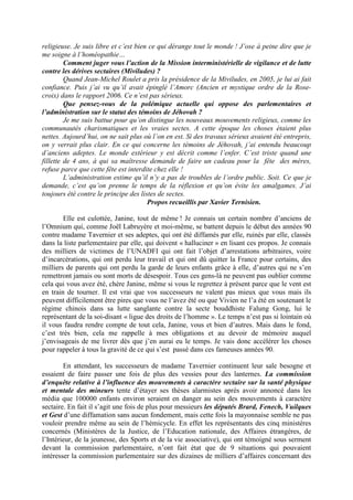 religieuse. Je suis libre et c’est bien ce qui dérange tout le monde ! J’ose à peine dire que je
me soigne à l’homéopathie…
         Comment juger vous l’action de la Mission interministérielle de vigilance et de lutte
contre les dérives sectaires (Miviludes) ?
         Quand Jean-Michel Roulet a pris la présidence de la Miviludes, en 2005, je lui ai fait
confiance. Puis j’ai vu qu’il avait épinglé l’Amorc (Ancien et mystique ordre de la Rose-
croix) dans le rapport 2006. Ce n’est pas sérieux.
         Que pensez-vous de la polémique actuelle qui oppose des parlementaires et
l’administration sur le statut des témoins de Jéhovah ?
         Je me suis battue pour qu’on distingue les nouveaux mouvements religieux, comme les
communautés charismatiques et les vraies sectes. A cette époque les choses étaient plus
nettes. Aujourd’hui, on ne sait plus où l’on en est. Si des travaux sérieux avaient été entrepris,
on y verrait plus clair. En ce qui concerne les témoins de Jéhovah, j’ai entendu beaucoup
d’anciens adeptes. Le monde extérieur y est décrit comme l’enfer. C’est triste quand une
fillette de 4 ans, à qui sa maîtresse demande de faire un cadeau pour la fête des mères,
refuse parce que cette fête est interdite chez elle !
         L’administration estime qu’il n’y a pas de troubles de l’ordre public. Soit. Ce que je
demande, c’est qu’on prenne le temps de la réflexion et qu’on évite les amalgames. J’ai
toujours été contre le principe des listes de sectes.
                                       Propos recueillis par Xavier Ternisien.

        Elle est culottée, Janine, tout de même ! Je connais un certain nombre d’anciens de
l’Omnium qui, comme Joël Labruyère et moi-même, se battent depuis le début des années 90
contre madame Tavernier et ses adeptes, qui ont été diffamés par elle, ruinés par elle, classés
dans la liste parlementaire par elle, qui doivent « halluciner » en lisant ces propos. Je connais
des milliers de victimes de l’UNADFI qui ont fait l’objet d’arrestations arbitraires, voire
d’incarcérations, qui ont perdu leur travail et qui ont dû quitter la France pour certains, des
milliers de parents qui ont perdu la garde de leurs enfants grâce à elle, d’autres qui ne s’en
remettront jamais ou sont morts de désespoir. Tous ces gens-là ne peuvent pas oublier comme
cela qui vous avez été, chère Janine, même si vous le regrettez à présent parce que le vent est
en train de tourner. Il est vrai que vos successeurs ne valent pas mieux que vous mais ils
peuvent difficilement être pires que vous ne l’avez été ou que Vivien ne l’a été en soutenant le
régime chinois dans sa lutte sanglante contre la secte bouddhiste Falung Gong, lui le
représentant de la soi-disant « ligue des droits de l’homme ». Le temps n’est pas si lointain où
il vous faudra rendre compte de tout cela, Janine, vous et bien d’autres. Mais dans le fond,
c’est très bien, cela me rappelle à mes obligations et au devoir de mémoire auquel
j’envisageais de me livrer dès que j’en aurai eu le temps. Je vais donc accélérer les choses
pour rappeler à tous la gravité de ce qui s’est passé dans ces fameuses années 90.

        En attendant, les successeurs de madame Tavernier continuent leur sale besogne et
essaient de faire passer une fois de plus des vessies pour des lanternes. La commission
d’enquête relative à l’influence des mouvements à caractère sectaire sur la santé physique
et mentale des mineurs tente d’étayer ses thèses alarmistes après avoir annoncé dans les
média que 100000 enfants environ seraient en danger au sein des mouvements à caractère
sectaire. En fait il s’agit une fois de plus pour messieurs les députés Brard, Fenech, Vuilques
et Gest d’une diffamation sans aucun fondement, mais cette fois la mayonnaise semble ne pas
vouloir prendre même au sein de l’hémicycle. En effet les représentants des cinq ministères
concernés (Ministères de la Justice, de l’Education nationale, des Affaires étrangères, de
l’Intérieur, de la jeunesse, des Sports et de la vie associative), qui ont témoigné sous serment
devant la commission parlementaire, n’ont fait état que de 9 situations qui pouvaient
intéresser la commission parlementaire sur des dizaines de milliers d’affaires concernant des
 