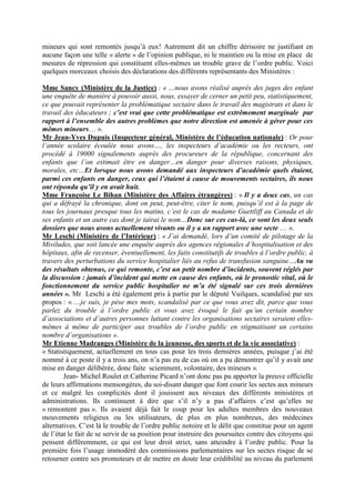 mineurs qui sont remontés jusqu’à eux! Autrement dit un chiffre dérisoire ne justifiant en
aucune façon une telle « alerte » de l’opinion publique, ni le maintien ou la mise en place de
mesures de répression qui constituent elles-mêmes un trouble grave de l’ordre public. Voici
quelques morceaux choisis des déclarations des différents représentants des Ministères :

Mme Sancy (Ministère de la Justice) : « …nous avons réalisé auprès des juges des enfant
une enquête de manière à pouvoir aussi, nous, essayer de cerner un petit peu, statistiquement,
ce que pouvait représenter la problématique sectaire dans le travail des magistrats et dans le
travail des éducateurs ; c’est vrai que cette problématique est extrêmement marginale par
rapport à l’ensemble des autres problèmes que notre direction est amenée à gérer pour ces
mêmes mineurs… ».
Mr Jean-Yves Dupuis (Inspecteur général, Ministère de l’éducation nationale) : Or pour
l’année scolaire écoulée nous avons…, les inspecteurs d’académie ou les recteurs, ont
procédé à 19000 signalements auprès des procureurs de la république, concernant des
enfants que l’on estimait être en danger…en danger pour diverses raisons, physiques,
morales, etc…Et lorsque nous avons demandé aux inspecteurs d’académie quels étaient,
parmi ces enfants en danger, ceux qui l’étaient à cause de mouvements sectaires, ils nous
ont répondu qu’il y en avait huit.
Mme Françoise Le Bihan (Ministère des Affaires étrangères) : « Il y a deux cas, un cas
qui a défrayé la chronique, dont on peut, peut-être, citer le nom, puisqu’il est à la page de
tous les journaux presque tous les matins, c’est le cas de madame Guettliff au Canada et de
ses enfants et un autre cas dont je tairai le nom…Donc sur ces cas-là, ce sont les deux seuls
dossiers que nous avons actuellement vivants ou il y a un rapport avec une secte … ».
Mr Leschi (Ministère de l’Intérieur) : « J’ai demandé, lors d’un comité de pilotage de la
Miviludes, que soit lancée une enquête auprès des agences régionales d’hospitalisation et des
hôpitaux, afin de recenser, éventuellement, les faits constitutifs de troubles à l’ordre public, à
travers des perturbations du service hospitalier liés au refus de transfusion sanguine…Au vu
des résultats obtenus, ce qui remonte, c’est un petit nombre d’incidents, souvent réglés par
la discussion : jamais d’incident qui mette en cause des enfants, où le pronostic vital, où le
fonctionnement du service public hospitalier ne m’a été signalé sur ces trois dernières
années ». Mr Leschi a été également pris à partie par le député Vuilques, scandalisé par ses
propos : « …je suis, je pèse mes mots, scandalisé par ce que vous avez dit, parce que vous
parlez du trouble à l’ordre public et vous avez évoqué le fait qu’un certain nombre
d’associations et d’autres personnes luttant contre les organisations sectaires seraient elles-
mêmes à même de participer aux troubles de l’ordre public en stigmatisant un certains
nombre d’organisations ».
Mr Etienne Madranges (Ministère de la jeunesse, des sports et de la vie associative) :
« Statistiquement, actuellement en tous cas pour les trois dernières années, puisque j’ai été
nommé à ce poste il y a trois ans, on n’a pas eu de cas où on a pu démontrer qu’il y avait une
mise en danger délibérée, donc faite sciemment, volontaire, des mineurs ».
        Jean- Michel Roulet et Catherine Picard n’ont donc pas pu apporter la preuve officielle
de leurs affirmations mensongères, du soi-disant danger que font courir les sectes aux mineurs
et ce malgré les complicités dont il jouissent aux niveaux des différents ministères et
administrations. Ils continuent à dire que s’il n’y a pas d’affaires c’est qu’elles ne
« remontent pas ». Ils avaient déjà fait le coup pour les adultes membres des nouveaux
mouvements religieux ou les utilisateurs, de plus en plus nombreux, des médecines
alternatives. C’est là le trouble de l’ordre public notoire et le délit que constitue pour un agent
de l’état le fait de se servir de sa position pour instruire des poursuites contre des citoyens qui
pensent différemment, ce qui est leur droit strict, sans atteindre à l’ordre public. Pour la
première fois l’usage immodéré des commissions parlementaires sur les sectes risque de se
retourner contre ses promoteurs et de mettre en doute leur crédibilité au niveau du parlement
 