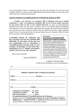 et du gouvernement. Nous ne manquerons pas de vous tenir informés de la suite que nous
comptons donner à ce fait nouveau, indépendamment des plaintes déjà en cours, mais soyez
assurés que nous n’allons pas en rester là .

Appel de cotisations et assemblée générale de L’Omnium des Libertés en 2007:

       N’oubliez - pas d’envoyer vos cotisations 2007 à l’Omnium ainsi que le bulletin
d’adhésion ci – joint. Le montant des cotisations 2007 est de 35 euros comme l’an passé.
Si vous pouvez faire un don, il sera vraiment bienvenu. Ce geste est particulièrement
important cette année où nous allons « investir » dans un site Internet Omnium performant
pour organiser une action nationale et internationale au moment des élections pour dénoncer
aux yeux de tous ce qui se passe en France « Pays des Droits de l’homme » depuis quelques
années. Nous n’avons pas pu le faire l’an dernier faute de moyens financiers. Merci d’avance
pour votre aide et votre compréhension.

L’assemblée générale de l’Omnium aura
lieu le premier week-end du printemps 2007
(Dimanche 25 mars) dans un lieu qui vous
sera communiqué avec la convocation à
l’assemblée générale en temps voulu. Si vous
envisagez d’y participer, ce qui serait bien,
mentionnez-le sur le bulletin d’inscription
ci-joint à renvoyer avec votre cotisation.

    Salut à tous et à bientôt

                       Jacques DUBREUIL

                                                          Le Monde 9 décembre 2006
                                        « l’objectivité scientifique au service de Monsanto »

…   ……………………………………………………………………………………………


                    Bulletin d’adhésion 2007 à l’Omnium des libertés.

 NOM :…………………………………..Prénom :……………………………………..

 Adresse :…………………………………………………………………………………

 ……………………………………………………………………………………………

 Tél :…………………………... E.Mail :………………………………………………..

     Cotisation à l’association : 35 euros.
     Cotisation de soutien :        50 euros.
     Don à l’association :……………..euros.
     Je souhaite participer à l’assemblée générale de l’Omnium :……………………
     Bulletin à renvoyer à l’Omnium des Libertés, 49 Avenue Monseigneur Mouëzy,
     35000 Rennes - Tél 02 99 26 99 07 ou 06 80 33 47 54 (portable Jacques Dubreuil).
     Chèques libellés à l’Ordre de L’Omnium des Libertés.
 