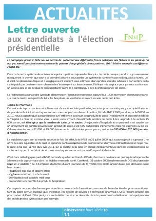 ACTUALITES 
Lettre ouverte 
aux candidats à l'élec1on 
présiden1elle 
La campagne présiden2elle nous a permis de présenter aux différentes forces poli2ques nos filières et les pistes qui a 
nos yeux amélioreraient notre exercice et la prise en charge globale de nos pa2ents. Voici la le3re envoyée aux différents 
candidats : 
L’avenir de notre système de santé est une préoccupa>on majeure des Français. Les décisions que prendra le gouvernement 
marqueront le chemin que souhaite prendre la France pour garder un système de santé efficace et de qualité prouvée. Les 
disciplines pharmaceu>ques et biologiques sont souvent sous-es>mées alors qu’elles sont des actrices à part en>ère de la 
santé publique. Les internes en pharmacie s’interrogent sur les moyens et l’éthique mis en place pour garan>r aux français 
un accès à des soins de qualité en respectant l’exercice déontologique de ses professionnels de santé. 
La Fédéra>on Na>onale des Syndicats d’Internes en Pharmacie représente aujourd’hui 1400 internes en pharmacie répar>s 
sur tout le territoire à par>r de 24 villes hospitalo-universitaires exerçant au sein de 3 spécialités. 
1) DES de Pharmacie 
L’exercice de la pharmacie en établissement de santé est très par>culier, les actes pharmaceu>ques y sont spécifiques et 
de grande technicité et les risques encourus ne sont pas les mêmes. A ce >tre, l’étude ENEIS 2009, rendue par la DRESS en 
2010, nous a apporté quelques précisions sur l’efficience du circuit des produits de santé (médicament et disposi>f médical) 
à l’hôpital. Le résultat, comme vous le savez, est alarmant. On es>me le nombre de décès liés à un produit de santé à 25 
000 par an, soit 6 fois plus que le nombre de tués sur les routes. Une journée d’hospitalisa>on pour mille est causée par 
un évènement indésirable grave lié à un produit de santé, c’est 44% du total des événements indésirables graves évitables. 
Cela représente entre 42 000 et 79 000 évènements indésirables graves par an, soit entre 335 000 et 620 000 journées 
d’hospitalisa1on. 
Le législateur a pris conscience de cet état de fait. En effet, la loi HPST du 21 juillet 2009, qui a pour objec>f de garan>r une 
offre de soins équitable et de qualité apportée par la compétence de professionnels formés con>nuellement et responsa-bilisés 
; ainsi que l’arrêté du 6 avril 2011, sur la qualité de la prise en charge médicamenteuse dans les établissements de 
santé, ont apporté un début de réponse aux risques encourus à cause d’un produit de santé. 
C’est dans ce?e logique que la FNSIP demande que l’obten>on du DES de pharmacie devienne un prérequis indispensable 
à l’exercice de la pharmacie dans les établissements de santé. L’arrêté du 31 octobre 2008 réglementant le DES de pharmacie 
impose la valida>on de 4 domaines d’ac>vités durant 4 années de forma>on hospitalo-universitaire. Ces domaines sont 
les suivants : 
- Pharmacie clinique et dispensa>on 
- Vigilances et économie de la santé 
- Stérilisa>on et disposi>fs médicaux 
- Prépara>on et contrôle des produits hospitaliers 
Ces aspects ne sont absolument pas abordés au cours de la forma>on commune de base des études pharmaceu>ques 
tant du point de vue pra>que que théorique, car ce rôle est dévolu à l’internat de pharmacie. Or, à l’heure actuelle, un 
pharmacien diplômé d’état peut, sans avoir été formé, exercer des ac>vités à risque comme la stérilisa>on ou la prépara>on 
des médicaments cytotoxiques par exemple. 
11 
 