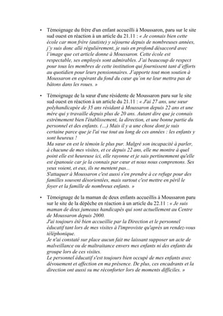•

Témoignage du frère d'un enfant accueilli à Moussaron, paru sur le site
sud ouest en réaction à un article du 21.11 : « Je connais bien cette
école car mon frère (autiste) y séjourne depuis de nombreuses années,
j’y suis donc allé régulièrement, je suis en profond désaccord avec
l’image que cet article donne à Moussaron. Cette école est
respectable, ses employés sont admirables. J’ai beaucoup de respect
pour tous les membres de cette institution qui fournissent tant d’efforts
au quotidien pour leurs pensionnaires. J’apporte tout mon soutien à
Moussaron en espérant du fond du cœur qu’on ne leur mettra pas de
bâtons dans les roues. »

•

Témoignage de la sœur d'une résidente de Moussaron paru sur le site
sud ouest en réaction à un article du 21.11 : « J'ai 27 ans, une sœur
polyhandicapée de 35 ans résidant à Moussaron depuis 22 ans et une
mère qui y travaille depuis plus de 20 ans. Autant dire que je connais
extrêmement bien l'établissement, la direction, et une bonne partie du
personnel et des enfants. (…) Mais il y a une chose dont je suis
certaine parce que je l'ai vue tout au long de ces années : les enfants y
sont heureux !
Ma sœur en est le témoin le plus pur. Malgré son incapacité à parler,
à chacune de mes visites, et ce depuis 22 ans, elle me montre à quel
point elle est heureuse ici, elle rayonne et je sais pertinemment qu'elle
est épanouie car je la connais par cœur et nous nous comprenons. Ses
yeux voient, et eux, ils ne mentent pas...
S'attaquer à Moussaron c'est aussi s'en prendre à ce refuge pour des
familles souvent désorientées, mais surtout c'est mettre en péril le
foyer et la famille de nombreux enfants. »

•

Témoignage de la maman de deux enfants accueillis à Moussaron paru
sur le site de la dépêche en réaction à un article du 22.11 : « Je suis
maman de deux jumeaux handicapés qui sont actuellement au Centre
de Moussaron depuis 2000.
J'ai toujours été bien accueillie par la Direction et le personnel
éducatif tant lors de mes visites à l'improviste qu'après un rendez-vous
téléphonique.
Je n'ai constaté sur place aucun fait me laissant supposer un acte de
malveillance ou de maltraitance envers mes enfants ni des enfants du
groupe lors de ces visites.
Le personnel éducatif s'est toujours bien occupé de mes enfants avec
dévouement et affection en ma présence. De plus, ces encadrants et la
direction ont aussi su me réconforter lors de moments difficiles. »

 