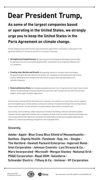 Dear President Trump,
As some of the largest companies based
or operating in the United States, we strongly
urge you to keep the United States in the
Paris Agreement on climate change.
Climate change presents both business risks and business opportunities. Continued U.S. participation in the
agreement beneﬁts U.S. businesses and the U.S. economy in many ways:
• Strengthening Competitiveness: By requiring action by developed and developing countries alike,
the agreement ensures a more balanced global effort, reducing the risk of competitive imbalances for
U.S. companies.
• Creating Jobs, Markets and Growth: By expanding markets for innovative clean technologies,
the agreement generates jobs and economic growth. U.S. companies are well positioned to lead in these
markets. Withdrawing from the agreement will limit our access to them and could expose us to
retaliatory measures.
• Reducing Business Risks: By strengthening global action over time, the agreement will reduce future climate
impacts, including damage to business facilities and operations, declining agricultural productivity and water
supplies, and disruption of global supply chains.
As businesses concerned with the well-being of our customers, our investors, our communities, and our suppliers,
we are strengthening our climate resilience, and we are investing in innovative technologies that can help achieve a
clean energy transition. For this transition to succeed, however, governments must lead as well.
U.S. business is best served by a stable and practical framework facilitating an effective and balanced global
response. The Paris Agreement provides such a framework. As other countries invest in advanced technologies and
move forward with the Paris Agreement, we believe the United States can best exercise global leadership and
advance U.S. interests by remaining a full partner in this vital global effort.
Sincerely,
Adobe Apple Blue Cross Blue Shield of Massachusetts
Danfoss Dignity Health Facebook Gap, Inc. Google
The Hartford Hewlett Packard Enterprise Ingersoll Rand
Intel Corporation Johnson Controls Levi Strauss & Co.
Mars Incorporated Microsoft Morgan Stanley National Grid
PG&E Corporation Royal DSM Salesforce
Schneider Electric Tiffany & Co. Unilever VF Corporation
Sponsored by C2ES
In cooperation with Ceres
More information at www.C2ES.org/NYT or email C2ES@C2ES.org
 