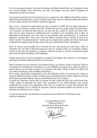 Ce n’est certes pas une tâche facile tant les habitants de Béthisy Saint Pierre ont l’habitude de subir
sans pouvoir décider. Nous oeuvrerons pour que celà change, pour que monte l’exigeance de
transparence des décisions prises.
Concernant la protection de l’environnement, nous sommes les seuls à Béthisy Saint Pierre, dans ce
débat électoral à proposer des mesures concrêtes pour lutter contre les effets des pollutions actuelles
de notre village et éviter que d’autres viennent les aggraver.
Nous avons, concernant la particiation de notre commune au PNR 2016 un point important à
débattre et des solutions à trouver. En effet, l’habitat des gens du voyage, depuis des générations,
s’est constitué à la limite de Saint Sauveur, sur une zone qui, semble-t-il, jouxte une trame verte.
Nous devrons donc permettre la pérénisation de cet habitat et son inscription dans le PLU, et
réglementer suffisamment cette zone pour ne pas perturber, plus qu’aujourd’hui, le couloir de
migration “grande faune”. Cette zone serait par ailleurs fortement mise à mal par le tracé de la
future voie dite “de désenclavement” soutenu par ma majorité des membres du Conseil municipal
d’aujourd’hui et approuvé par les deux autres listes qui se présentent comme “apolitiques”.
Nous ne sommes par persuadés de la nécessité de faire ainsi passer par notre basse vallée de
l’automne une voie dite de désenclavement qui outre les nuisances liées à la circulation routière,
suivrait le tracé des bio-corridors et couperait carrément en deux le couloir de migration grande
faune entre les forêts de Halatte et de Compiègne.
L’étude devrait être revue en privilégiant les intérêts économiques des communes et écologiques
plutôt que des intérêts industriels privés et à court terme.
Notre commune n’est pas enclavée, la circulation locale y est correcte. Située à moins de 10 km et
15 minutes de l’échangeur de l’autoroute A1 et de la RD200, axe majeur de la vallée de l’Oise, le
pôle de Roissy est accessible en moins de 35 minutes. De même, Crépy en Valois et la RN2 sont
accessibles facilement à partir de Béthisy Saint Pierre.
Par exemple, aujourd’hui et notamment à cause des difficultés créées à la traversée des village, le
trafic des Béthisiens allant à Crépy en Valois passe essentiellement par la D25, malgré la traversée
de Rocquemont rendue délicate. Aucune amélioration de cet axe n’est prévu.
Le point noir important consiste dans le passage du trafic routier de transit des poids lourds dans
l’artère unique et principale du centre ville, notamment la rue Albert Bocqué, mais aucune
amélioration du réseau n’est programmé. Pour nous, le volume de ce trafic local pourrait être
nettement amélioré avec la création de transports collectifs réellement adaptés aux besoins et aux
habitudes des habitants de nos villages.
Je vous en remercie de votre attention et vous prie de croire, Monsieur le Président, en mes
meilleurs sentiments.
Le responsable de la liste
“ l’Humain d’abord ”
présentée par le Front de Gauche.
Jean-Claude Bergès,
 