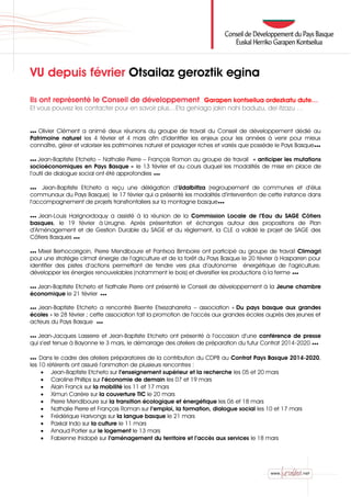 VU depuis février Otsailaz geroztik egina
Ils ont représenté le Conseil de développement… Garapen kontseilua ordezkatu dute…
Et vous pouvez les contacter pour en savoir plus…Eta gehiago jakin nahi baduzu, dei itzazu …
●●● Olivier Clément a animé deux réunions du groupe de travail du Conseil de développement dédié au
Patrimoine naturel les 4 février et 4 mars afin d’identifier les enjeux pour les années à venir pour mieux
connaître, gérer et valoriser les patrimoines naturel et paysager riches et variés que possède le Pays Basque●●●
●●● Jean-Baptiste Etcheto – Nathalie Pierre – François Romon au groupe de travail « anticiper les mutations
socioéconomiques en Pays Basque » le 13 février et au cours duquel les modalités de mise en place de
l’outil de dialogue social ont été approfondies ●●●
●●● Jean-Baptiste Etcheto a reçu une délégation d’Udalbiltza (regroupement de communes et d’élus
communaux du Pays Basque) le 17 février qui a présenté les modalités d’intervention de cette instance dans
l’accompagnement de projets transfrontaliers sur la montagne basque●●●
●●● Jean-Louis Harignordoquy a assisté à la réunion de la Commission Locale de l’Eau du SAGE Côtiers
basques, le 19 février à Urrugne. Après présentation et échanges autour des propositions de Plan
d’Aménagement et de Gestion Durable du SAGE et du règlement, la CLE a validé le projet de SAGE des
Côtiers Basques ●●●
●●● Mixel Berhocoirigoin, Pierre Mendiboure et Pantxoa Bimboire ont participé au groupe de travail Climagri
pour une stratégie climat énergie de l’agriculture et de la forêt du Pays Basque le 20 février à Hasparren pour
identifier des pistes d’actions permettant de tendre vers plus d’autonomie énergétique de l’agriculture,
développer les énergies renouvelables (notamment le bois) et diversifier les productions à la ferme ●●●
●●● Jean-Baptiste Etcheto et Nathalie Pierre ont présenté le Conseil de développement à la Jeune chambre
économique le 21 février ●●●
●●● Jean-Baptiste Etcheto a rencontré Bixente Etxezaharreta – association « Du pays basque aux grandes
écoles » le 28 février ; cette association fait la promotion de l’accès aux grandes écoles auprès des jeunes et
acteurs du Pays Basque ●●●
●●● Jean-Jacques Lasserre et Jean-Baptiste Etcheto ont présenté à l’occasion d’une conférence de presse
qui s’est tenue à Bayonne le 3 mars, le démarrage des ateliers de préparation du futur Contrat 2014-2020 ●●●
●●● Dans le cadre des ateliers préparatoires de la contribution du CDPB au Contrat Pays Basque 2014-2020,
les 10 référents ont assuré l’animation de plusieurs rencontres :
 Jean-Baptiste Etcheto sur l’enseignement supérieur et la recherche les 05 et 20 mars
 Caroline Phillips sur l’économie de demain les 07 et 19 mars
 Alain Franck sur la mobilité les 11 et 17 mars
 Ximun Carrère sur la couverture TIC le 20 mars
 Pierre Mendiboure sur la transition écologique et énergétique les 06 et 18 mars
 Nathalie Pierre et François Roman sur l’emploi, la formation, dialogue social les 10 et 17 mars
 Frédérique Harivongs sur la langue basque le 21 mars
 Paxkal Indo sur la culture le 11 mars
 Arnaud Portier sur le logement le 13 mars
 Fabienne Ihidopé sur l’aménagement du territoire et l’accès aux services le 18 mars
 