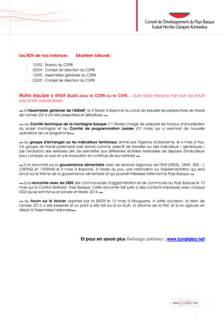 Les RDV de nos instances Elkarteen bilkurak :
- 10/02 : Bureau du CDPB
- 30/04 : Conseil de direction du CDPB
- 15/05 : Assemblée générale du CDPB
- 22/05 : Conseil de direction du CDPB
Notre équipe y était aussi pour le CDPB ou le CEPB… Gure talde teknikoa han izan da EHGK
edo EHHK ordezkatzeko
●●● à l’Assemblée générale de l’AUDAP, le 6 février à Bayonne au cours de laquelle les perspectives de travail
de l’année 2014 ont été présentées et débattues ●●●
●●● au Comité technique de la montagne basque (11 février) chargé de préparer les travaux d’actualisation
du projet montagne et au Comité de programmation Leader (07 mars) qui a examiné de nouvelle
opérations de ce programme●●●
●●● au groupe d’échanges sur les indicateurs territoriaux animé par l’Agence d’Urbanisme, le 4 mars à Pau.
Ce groupe de travail partenarial s’est donné comme objectif de travailler sur des indicateurs « génériques »
(de l’évolution) des territoires afin de permettre aux différentes échelles territoriales de disposer d’indicateurs
pour conduire un suivi et une évaluation en continue de leur territoire ●●●
●●● à la rencontre sur la gouvernance alimentaire avec les services régionaux de l’Etat (DREAL, DRAF, ARS…),
CREPAQ et CEREMA le 5 mars à Bayonne. A l’ordre du jour, une information sur l’expérimentation qui sera
lancé sur le thème de la gouvernance alimentaire et qui pourrait intéresser fortement le Pays Basque ●●●
●●● à la rencontre avec les DGS des communautés d’agglomération et de communes du Pays Basque le 10
mars sur la Contrat territorial Pays Basque. Cette rencontre fait suite à des contacts individuels avec chaque
DGS qui se sont tenus en janvier et février 2014 ●●●
●●● au forum sur le foncier organisé par la SAFER le 13 mars à Mouguerre. A cette occasion, le bilan de
l’année 2013 a été présenté et un point a été fait sur la loi ALUR, la réforme de la PAC et la loi agricole en
débat à l’Assemblée Nationale●●●
Et pour en savoir plus Gehiago jakiteko : www.lurraldea.net
 