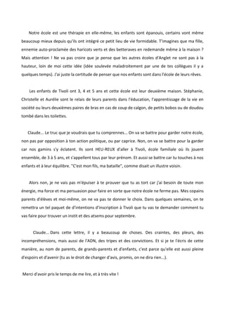 Notre école est une thérapie en elle-même, les enfants sont épanouis, certains vont même
beaucoup mieux depuis qu'ils ont intégré ce petit lieu de vie formidable. T'imagines que ma fille,
ennemie auto-proclamée des haricots verts et des betteraves en redemande même à la maison ?
Mais attention ! Ne va pas croire que je pense que les autres écoles d'Anglet ne sont pas à la
hauteur, loin de moi cette idée (idée soulevée maladroitement par une de tes collègues il y a
quelques temps). J'ai juste la certitude de penser que nos enfants sont dans l'école de leurs rêves.
Les enfants de Tivoli ont 3, 4 et 5 ans et cette école est leur deuxième maison. Stéphanie,
Christelle et Aurélie sont le relais de leurs parents dans l'éducation, l'apprentissage de la vie en
société ou leurs deuxièmes paires de bras en cas de coup de calgon, de petits bobos ou de doudou
tombé dans les toilettes.
Claude... Le truc que je voudrais que tu comprennes... On va se battre pour garder notre école,
non pas par opposition à ton action politique, ou par caprice. Non, on va se battre pour la garder
car nos gamins s'y éclatent. Ils sont HEU-REUX d'aller à Tivoli, école familiale où ils jouent
ensemble, de 3 à 5 ans, et s'appellent tous par leur prénom. Et aussi se battre car tu touches à nos
enfants et à leur équilibre. "C'est mon fils, ma bataille", comme disait un illustre voisin.
Alors non, je ne vais pas m'épuiser à te prouver que tu as tort car j'ai besoin de toute mon
énergie, ma force et ma persuasion pour faire en sorte que notre école ne ferme pas. Mes copains
parents d'élèves et moi-même, on ne va pas te donner le choix. Dans quelques semaines, on te
remettra un tel paquet de d’intentions d'inscription à Tivoli que tu vas te demander comment tu
vas faire pour trouver un instit et des atsems pour septembre.
Claude... Dans cette lettre, il y a beaucoup de choses. Des craintes, des pleurs, des
incompréhensions, mais aussi de l'ADN, des tripes et des convictions. Et si je te l'écris de cette
manière, au nom de parents, de grands-parents et d'enfants, c'est parce qu'elle est aussi pleine
d'espoirs et d'avenir (tu as le droit de changer d'avis, promis, on ne dira rien...).
Merci d'avoir pris le temps de me lire, et à très vite !
 