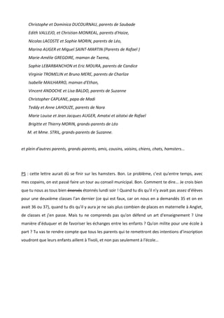 Christophe et Dominica DUCOURNAU, parents de Saubade
Edith VALLEJO, et Christian MONREAL, parents d'Haize,
Nicolas LACOSTE et Sophie MORIN, parents de Léo,
Marina AUGER et Miguel SAINT-MARTIN (Parents de Rafael )
Marie-Amélie GREGOIRE, maman de Txema,
Sophie LEBARBANCHON et Eric MOURA, parents de Candice
Virginie TROMELIN et Bruno MERE, parents de Charlize
Isabelle MAILHARRO, maman d'Ethan,
Vincent ANDOCHE et Lisa BALDO, parents de Suzanne
Christopher CAPLANE, papa de Madi
Teddy et Anne LAHOUZE, parents de Nora
Marie Louise et Jean Jacques AUGER, Amatxi et aitatxi de Rafael
Brigitte et Thierry MORIN, grands-parents de Léo
M. et Mme. STRIL, grands-parents de Suzanne.
et plein d'autres parents, grands-parents, amis, cousins, voisins, chiens, chats, hamsters...
PS : cette lettre aurait dû se finir sur les hamsters. Bon. Le problème, c'est qu'entre temps, avec
mes copains, on est passé faire un tour au conseil municipal. Bon. Comment te dire... Je crois bien
que tu nous as tous bien énervés étonnés lundi soir ! Quand tu dis qu'il n'y avait pas assez d'élèves
pour une deuxième classes l'an dernier (ce qui est faux, car on nous en a demandés 35 et on en
avait 36 ou 37), quand tu dis qu'il y aura je ne sais plus combien de places en maternelle à Anglet,
de classes et j’en passe. Mais tu ne comprends pas qu'on défend un art d'enseignement ? Une
manière d’éduquer et de favoriser les échanges entre les enfants ? Qu'on milite pour une école à
part ? Tu vas te rendre compte que tous les parents qui te remettront des intentions d’inscription
voudront que leurs enfants aillent à Tivoli, et non pas seulement à l’école…
 