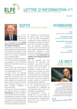 LETTREdes Pépinières d’Entreprises
                                     Réseau Lorrain
                                                    D’INFORMATION n°1
                                                                                                                            Mars 2013




                              EDITO animateur du RLPE
                              Jacky CHEF,
                                                                                                   SOMMAIRE
                                                                                                     Page par page

                                                                                                                                  Edito
                                                                                                         par Jacky CHEF, animateur RLPE
                        Le         RLPE,     de      bénéﬁcier des échanges dans
                        Réseau Lorrain       les couloirs, autour de la machine                                 L’activité du réseau
                        des Pépinières       à café, de l’effet d’entraînement                          par Laurent WALDVOGEL, CAREP

                        d’Entreprises        qu’apportent d’autres entreprises en
                                                                                                         Les pépinières de Lorraine
est   incontestablement       le   premier   démarrage et du support de l’équipe
                                                                                                                           Cartographie
réseau Lorrain de l’accompagnement           d’animation et son réseau d’experts.
à la création d’entreprises.                 Mais     une        pépinière     d’entreprises                              Zoom sur ...
Péremptoire, non, mais ﬁerté d’être un       c’est aussi un lieu de montage de son                                 L’accompagnement
réseau engagé pour le développement          projet : validation de l’idée, du modèle
économique de la Lorraine qui agit           économique,           réalisation     du    plan
                                                                                                                               A noter
                                                                                                                 Agenda des pépinières
dans le cadre de la Chaîne régionale         d’affaires avant présentation devant
d’Appui à la Création d’Entreprises          ses ﬁnanceurs : lieu indispensable de
qu’il a contribué à déﬁnir.                  validation, et de montage opérationnel
Premier réseau d’après les statistiques,     des projets.


                                                                                                              LE MOT
avec 10% de la création d’entreprises        Enﬁn,         les   pépinières       sont       des
accompagnées : c’est la majorité des         plateformes          de     lancement           des
projets dits à potentiel qui passe par       entreprises, pour mettre en œuvre                             Roger CAYZELLE,
notre réseau.                                de façon concrète leurs projets et                           Président du RLPE
Premier réseau par l’ancienneté de           bénéﬁcier d’un suivi pendant                     le
sa constitution, créé sur la suggestion      démarrage constituant des atouts
du Conseil Régional dès 1984.                majeurs pour la réussite des jeunes
Le Réseau Lorrain des Pépinières             entreprises. Le réseau compte aussi
d’Entreprises couvre harmonieusement         un CEI spécialisé dans le montage des
l’ensemble du territoire lorrain, ses        projets innovants avec des méthodes
quatre départements et assure une            innovantes comme par exemple le
offre homogène sur l’ensemble de la          nouveau modèle de conduite des
région. Le RLPE comprend 12 membres          entreprises par leurs utilisateurs.
                                                                                                             « Je suis heureux de saluer
actifs, pépinières d’entreprise et un        Au total, le RLPE depuis 1997, date
                                                                                                      la parution de la nouvelle lettre
Centre    Européen    d’Entreprise      et   de      ses     premières       statistiques,    a
                                                                                                                       du Réseau Lorrain
d’Innovation (CEI).                          accompagné la concrétisation de                              des Pépinières d’Entreprises.
L’idée que l’on se fait trop rapidement      7 223 entreprises, il offre à ce jour plus                 Nul doute qu’elle contribuera
des pépinières limite leur image à           de 30 000 m² d’hébergement.                               à faire encore mieux connaître
l’hébergement de jeunes entreprises          L’accompagnement                  permet         le     l’action majeure des pépinières
                                                                                                      et CEI de Lorraine en faveur du
avec une offre de services partagés.         passage d’un taux de réussite de
                                                                                                   développement de notre région. »
L’hébergement est sûrement une des           50 à 80%. Alors, le RLPE a permis la
fonctions fondamentales qui confère          sauvegarde de plus de 3 800 emplois
aux pépinières un rôle spéciﬁque dans        depuis 1997 sur les 12 600 qu’il a
la création d’entreprises en permettant      contribué à créer.
aux créateurs de rompre leur isolement,
 