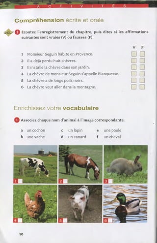 C o m p ré h e n s io n écrite et orale
d e l f 0 Écoutez l’enregistrement du chapitre, puis dites si les affirmations
suivantes sont vraies (V) ou fausses (F).
V F
1 Monsieur Seguin habite en Provence. □ □
2 Il a déjà perdu huit chèvres. □ □
3 Il installe la chèvre dans son jardin. □ □
4 La chèvre de monsieur Seguin s’appelle Blanquesse. □ □
5 La chèvre a de longs poils noirs. □ □
6 La chèvre veut aller dans la montagne. □ □
Enrichissez votre v o c a b u la ire
Associez chaque nom d’animal à l’image correspondante.
a un cochon c un lapin e une poule
b une vache d un canard f un cheval
10
 