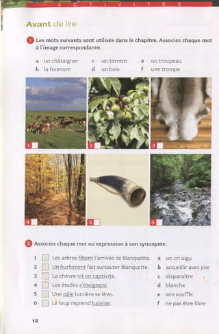 A V T É S
A va n t de lire
Les mots suivants sont utilisés dans le chapitre. Associez chaque mot
à l’image correspondante.
a un châtaigner c un torrent e un troupeau
b la fourrure d un bois f une trompe
0 Associez chaque mot ou expression à son synonyme.
1 Q Les arbres fêtent l’arrivée de Blanquette, a
2 Q Un hurlement fait sursauter Blanquette. b
3 Q La chèvre vit en captivité. c
4 Q Les étoiles s’éteignent. d
5 Q] Une pâle lumière se lève. e
6 Q Le loup reprend haleine. f
un cri aigu
accueillir avec joie
disparaître
blanche
son souffle
ne pas être libre
12
 