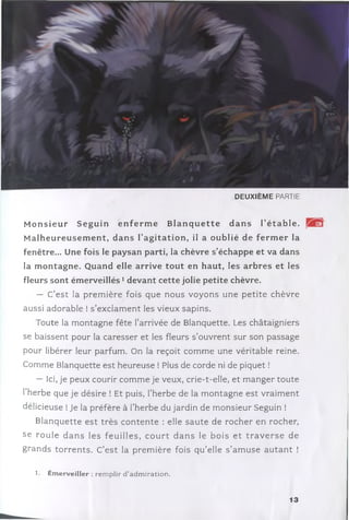D E U X IÈ M E PARTIE
M o n sieu r S eg u in e n fe r m e B la n q u e tte d a n s T é ta b le .
M a lh eu reu sem en t, d an s l’a g ita tio n , il a ou b lié de ferm er la
fenêtre... Une fois le paysan parti, la chèvre s ’échappe et va dans
la m ontagne. Quand elle arrive to u t en haut, les arbres et les
fleurs sont ém erveillés1devant cette jolie p etite chèvre.
— C’e st la p rem ière fois que nous voyons une p etite chèvre
aussi adorable ! s ’exclam ent les vieux sapins.
Toute la m ontagne fête l’arrivée de Blanquette. Les châtaigniers
se baissent pour la caresser et les fleurs s’ouvrent sur son passage
pour libérer leur parfum . On la reçoit com m e une véritable reine.
Comme Blanquette est heureuse ! Plus de corde ni de piquet !
— Ici, je peux courir com m e je veux, crie-t-elle, et m anger toute
l’herbe que je désire ! Et puis, l’herbe de la m ontagne est vraim ent
délicieuse !Je la préfère à l’herbe du jardin de m onsieur Seguin !
B lanquette est trè s c o n te n te : elle sa u te de rocher en rocher,
se ro u le d a n s les feu illes, c o u r t d a n s le bois e t tr a v e r s e de
grands to rre n ts. C’e st la prem ière fois q u ’elle s ’am u se a u ta n t !
1. Em erveiller : remplir d ’adm iration.
13
 