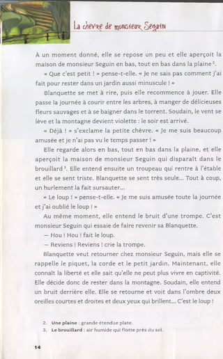 b chev^e de m o m ie u ^ o e é m
À un m o m e n t do nné, elle se re p o se un peu et elle a p e rç o it la
m aison de m on sieur Seguin en bas, to u t en bas dans la p la in e 2.
« Que c’est petit ! » pense-t-elle. « Je ne sais pas c o m m ent j ’ai
fait pour re ste r dans un jardin aussi minuscule ! »
B lanquette se m e t à rire, puis elle reco m m en ce à jouer. Elle
passe la journée à courir en tre les arbres, à m an ger de délicieuses
fleurs sauvages et à se baigner dans le torren t. Soudain, le vent se
lève et la m on tagn e devient violette : le soir est arrivé.
« Déjà ! » s ’exclam e la p etite chèvre. « Je me suis beaucoup
am usée et je n ’ai pas vu le tem p s passer ! »
Elle reg ard e alors en bas, to u t en bas d an s la plaine, et elle
a p e rç o it la m a iso n de m o n s ie u r Seguin qui d is p a ra ît d a n s le
brouillard3. Elle entend ensuite un trou peau qui ren tre à I’étable
et elle se se n t triste. Blanquette se sen t trè s seule... Tout à coup,
un hurlem ent la fait sursauter...
« Le loup ! » pense-t-elle. « Je me suis am usée to ute la journée
et j’ai oublié le loup ! »
Au m êm e m o m e n t, elle e n te n d le bruit d ’une tro m p e . C’e st
m onsieur Seguin qui essaie de faire revenir sa Blanquette.
— Hou ! Hou ! fait le loup.
— Reviens ! Reviens ! crie la trom pe.
Blanquette veut reto u rn e r chez m onsieur Seguin, mais elle se
rappelle le piq uet, la cord e et le p e tit jard in . M a in te n a n t, elle
connaît la liberté et elle sait qu’elle ne peut plus vivre en captivité.
Elle décide donc de rester dans la m ontagne. Soudain, elle entend
un bruit derrière elle. Elle se reto urne et voit dans l’om bre deux
oreilles courtes et droites et deux yeux qui brillent... C’est le loup !
2. Une plaine : grande éten d u e plate.
3. Le brouillard : air hum ide qui flotte près du sol.
14
 