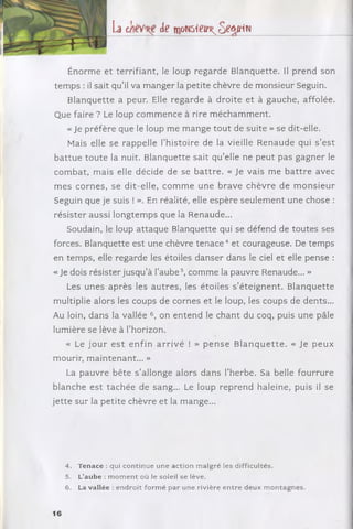 La de w om ieit o e û i i i u
Énorm e et terrifiant, le loup regarde Blanquette. Il prend son
tem ps : il sait qu’il va m anger la petite chèvre de m onsieur Seguin.
B lanquette a peur. Elle regarde à droite et à gauche, affolée.
Que faire ? Le loup com m ence à rire m écham m ent.
« Je préfère que le loup me m ange to u t de suite » se dit-elle.
Mais elle se rappelle l’histoire de la vieille R enaude qui s ’est
b attu e toute la nuit. Blanquette sait qu ’elle ne peut pas gagner le
com bat, m ais elle décide de se b a ttre . « Je vais m e b a ttre avec
m es cornes, se dit-elle, com m e une brave chèvre de m o n sie u r
Seguin que je suis ! ». En réalité, elle espère seulem ent une chose :
résister aussi longtem ps que la Renaude...
Soudain, le loup attaque Blanquette qui se défend de toutes ses
forces. Blanquette est une chèvre te n a c e 4 et courageuse. De tem ps
en tem ps, elle regarde les étoiles danser dans le ciel et elle pense :
« Je dois résister jusqu’à l’a u b e 5, com m e la pauvre Renaude... »
Les unes ap rès les au tres, les étoiles s ’éteignent. B lanquette
multiplie alors les coups de cornes et le loup, les coups de dents...
Au loin, dans la vallée 6, on entend le chant du coq, puis une pâle
lumière se lève à l’horizon.
« Le jo u r e s t e n fin a rriv é ! » p e n s e B la n q u e tte . « Je p eu x
mourir, m aintenant... »
La pauvre bête s ’allonge alors dans l’herbe. Sa belle fourrure
blanche e st tach ée de sang... Le loup reprend haleine, puis il se
je tte sur la petite chèvre et la mange...
4. Tenace : qui continue une action malgré les difficultés.
5. L’aube : m o m e n t où le soleil se lève.
6. La vallée : endroit form é par une rivière en tre deux m ontagnes.
16
 