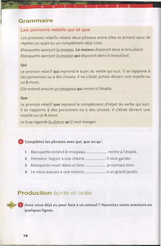 T É S
| G ra m m a ire
Les pronoms relatifs qui et que
Les pronoms relatifs relient deux phrases entre elles et évitent ainsi de
répéter un sujet ou un complément déjà cités.
Blanquette aperçoit la m aison. La maison disparaît dans le brouillard.
Blanquette aperçoit la m aison qui disparaît dans le brouillard.
Qui
Le pronom relatif qui reprend le sujet du verbe qui suit. Il se rapporte à
des personnes ou à des choses. Il ne s’élide jamais devant une voyelle ou
un h muet.
Elle entend ensuite un troupeau qui rentre à rétable.
Que
Le pronom relatif que reprend le complément d’objet du verbe qui suit.
Il se rapporte à des personnes ou à des choses. Il s’élide devant une
voyelle ou un h muet.
Le loup regarde la chèvre quil veut m anger.
Q Complétez les phrases avec qui, que ou qu
1 Blanquette entend le tro u p eau ...............
2 Monsieur Seguin a une chèvre................
3 Blanquette court dans un b ois................
4 Le vieux paysan a une m aison.................
Production écrite et orale
d e l f Q Avez-vous déjà eu peur face à un animal ? Racontez votre aventure en
quelques lignes.
. rentre à I’étable.
il veut garder,
je connais bien,
a un grand jardin.
18
 