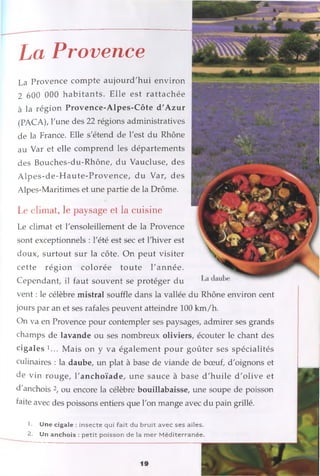La Provence
La Provence compte aujourd'hui environ
2 600 000 habitants. Elle est rattachée
à la région Provence-Alpes-Côte d'Azur
(PACA), Lune des 22 régions administratives
de la France. Elle s'étend de l'est du Rhône
au Var et elle comprend les départements
des Bouches-du-Rhône, du Vaucluse, des
A lpes-de-H aute-Provence, du Var, des
Alpes-Maritimes et une partie de la Drôme.
Le climat, le paysage et la cuisine
Le climat et l'ensoleillement de la Provence
sont exceptionnels : l'été est sec et l'hiver est
doux, surtout sur la côte. On peut visiter
cette région colorée toute l'année.
Cependant, il faut souvent se protéger du
vent : le célèbre mistral souffle dans la vallée du Rhône environ cent
jours par an et ses rafales peuvent atteindre 100 km /h.
On va en Provence pour contempler ses paysages, admirer ses grands
champs de lavande ou ses nombreux oliviers, écouter le chant des
cigales !... Mais on y va également pour goûter ses spécialités
culinaires : la daube, un plat à base de viande de bœuf, d'oignons et
de vin rouge, l'anchoïade, une sauce à base d'huile d'olive et
d'anchois 2, ou encore la célèbre bouillabaisse, une soupe de poisson
faite avec des poissons entiers que l'on mange avec du pain grillé.
1. Une cigale : insecte qui fait du bruit avec ses ailes.
2. Un anchois : petit poisson de la m er M éditerranée.
 
