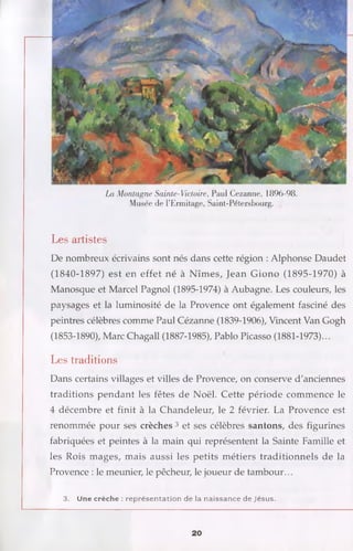 La Montagne Sainte-Victoire, Paul Cezanne, 1896-98.
Musée de l’Ermitage, Saint-Pétersbourg.
Les artistes
De nombreux écrivains sont nés dans cette région : Alphonse Daudet
(1840-1897) est en effet né à Nîmes, Jean Giono (1895-1970) à
Manosque et Marcel Pagnol (1895-1974) à Aubagne. Les couleurs, les
paysages et la luminosité de la Provence ont également fasciné des
peintres célèbres comme Paul Cézanne (1839-1906), Vincent Van Gogh
(1853-1890), Marc Chagall (1887-1985), Pablo Picasso (1881-1973)...
Les traditions
Dans certains villages et villes de Provence, on conserve d'anciennes
traditions pendant les fêtes de Noël. Cette période commence le
4 décembre et finit à la Chandeleur, le 2 février. La Provence est
renommée pour ses crèches 3 et ses célèbres santons, des figurines
fabriquées et peintes à la main qui représentent la Sainte Famille et
les Rois mages, mais aussi les petits métiers traditionnels de la
Provence : le meunier, le pêcheur, le joueur de tambour...
3. Une crèche : re p résen tatio n de la naissance de Jésus.
20
 