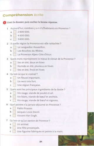 Compréhension écrite
Lisez le dossier, puis cochez la bonne réponse.
1 Aujourd’hui, combien y a-t-il d’habitants en Provence ?
a □ 2 600 000.
b □ 4 600 000.
c Q] 3 600 000.
2 À quelle région la Provence est-elle rattachée ?
a [ ] Le Languedoc-Roussillon.
b Les Bouches-du-Rhône,
c [ ] La Provence-Alpes-Côte d’Azur.
3 Quels mots représentent le mieux le climat de la Provence ?
a Q Sec en été, doux en hiver.
b Q Humide en été, pluvieux en hiver,
c Q Sec en été, froid en hiver.
4 Qu’est-ce que le m istral ?
a [ 3 Un fleuve important,
b [ 3 Un vent très fort,
c Q Une région française.
5 Quels sont les principaux ingrédients de la daube ?
a Q rouge, viande de poulet et ail.
b Q Vin blanc, viande de bœuf et anchois,
c Q Vin rouge, viande de bœuf et oignons.
6 Quel peintre n’a jamais séjourné en Provence ?
a 3 ] Pablo Picasso.
b Q Jacques-Louis David,
c Q Vincent Van Gogh.
7 Qu’est-ce qu’un santon de Provence ?
a Q Un animal.
b Q Une fête provençale,
c [ 3 Une figurine fabriquée et peinte à la main.
21
 