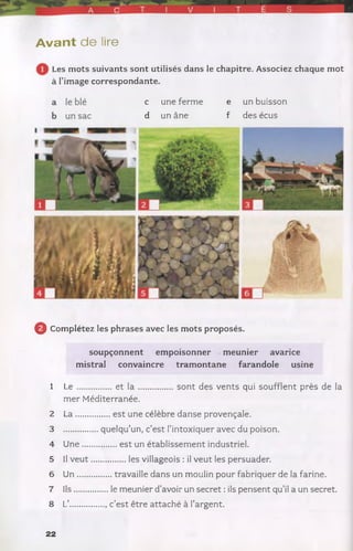 A vant de lire
Les mots suivants sont utilisés dans le chapitre. Associez chaque mot
à l’image correspondante.
c une ferme e un buisson
d un âne f des écus
0 Complétez les phrases avec les mots proposés.
soupçonnent empoisonner meunier avarice
mistral convaincre tramontane farandole usine
1 L e ............... et l a ................... sont des vents qui soufflent près de la
mer Méditerranée.
2 L a................est une célèbre danse provençale.
3 quelqu’un, c’est l’intoxiquer avec du poison.
4 U n e............... est un établissement industriel.
5 II v e u t.................les villageois : il veut les persuader.
6 U n ...............travaille dans un moulin pour fabriquer de la farine.
7 Ils...............le meunier d’avoir un secret : ils pensent qu’il a un secret.
8 L’............... , c’est être attaché à l’argent.
22
 