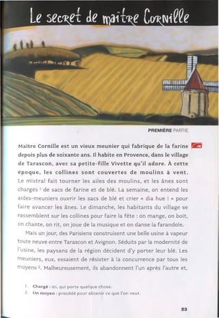 le W de maiW Cwt'A
Maître Cornille e st un vieux m eunier qui fabrique de la farine
depuis plus de soixante ans. Il habite en Provence, dans le village
de T arascon, avec sa p e tite -fille V iv ette qu’il adore. À c e tte
ép o q u e , le s c o llin e s s o n t c o u v e r te s de m o u lin s à v e n t.
Le m istral fa it to u rn e r les ailes des m oulins, e t les â n e s s o n t
chargés 1 de sacs de farine et de blé. La sem aine, on en ten d les
aides-m euniers ouvrir les sacs de blé et crier « dia hue ! » pour
faire avan cer les ânes. Le dim anche, les h a b ita n ts du village se
rassem blent sur les collines pour faire la fête : on m ange, on boit,
on chante, on rit, on joue de la m usique et on danse la farandole.
Mais un jour, des Parisiens construisent une belle usine à vapeur
toute neuve entre Tarascon et Avignon. Séduits par la m odernité de
l’usine, les paysans de la région décident d ’y p o rter leur blé. Les
meuniers, eux, essaient de résister à la concurrence par tous les
nioyens 2. M alheureusement, ils abandonnent l’un après l’autre et,
1. Chargé : ici, qui porte quelque chose.
2. Un m oyen : procédé pour obtenir ce que l’on veut.
23
 