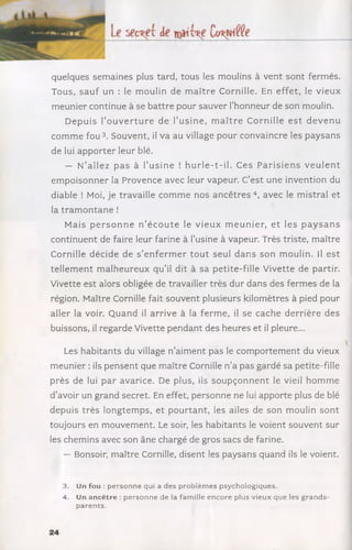 quelques sem aines plus tard, tous les moulins à vent sont fermés.
Tous, sa u f un : le m oulin de m a ître Cornille. En effet, le vieux
m eunier continue à se battre pour sauver l'honneur de son moulin.
D epuis l’o u v e r tu r e de l’u sin e, m a îtr e C ornille e s t d e v e n u
com m e f o u 3. Souvent, il va au village pour convaincre les paysans
de lui ap p o rter leur blé.
— N’allez p a s à l’u sin e ! h u rle -t-il. Ces P a risie n s v e u le n t
em poisonner la Provence avec leur vapeur. C’est une invention du
diable ! Moi, je travaille com m e nos a n c ê tr e s 4, avec le m istral et
la tra m o n ta n e !
Mais p e r s o n n e n ’é c o u te le v ie u x m e u n ie r, e t les p a y s a n s
continuent de faire leur farine à l’usine à vapeur. Très triste, m aître
Cornille décide de s ’e n fe rm e r to u t seul d an s son m oulin. Il e st
tellem en t m alheureux q u ’il dit à sa petite-fille Vivette de partir.
Vivette est alors obligée de travailler très dur dans des ferm es de la
région. Maître Cornille fait souvent plusieurs kilomètres à pied pour
aller la voir. Q uand il arrive à la ferm e, il se cache derrière des
buissons, il regarde Vivette pendant des heures et il pleure...
Les habitants du village n’aim ent pas le com portem ent du vieux
m eunier : ils pensent que m aître Cornille n ’a pas gardé sa petite-fille
près de lui par avarice. De plus, ils so u p ç o n n e n t le vieil h om m e
d ’avoir un grand secret. En effet, personne ne lui apporte plus de blé
depuis trè s longtem ps, et po u rtan t, les ailes de son moulin sont
toujours en m ouvem ent. Le soir, les habitants le voient souvent sur
les chemins avec son âne chargé de gros sacs de farine.
— Bonsoir, m aître Cornille, disent les paysans quand ils le voient.
3. Un fou : personne qui a des problèm es psychologiques.
4. Un an cêtre : personne de la famille encore plus vieux que les grands-
parents.
 