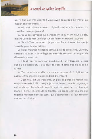 V otre ân e e s t trè s ch arg é ! Vous avez b e a u c o u p de travail au
moulin en ce m o m e n t ?
— Oh, oui ! É n o rm é m e n t ! ré p o n d to u jo u rs le m eu n ier. Le
travail ne m anque jam ais !
L orsque les p a y sa n s lui d e m a n d e n t d ’où v ie n t to u t ce blé,
m aître Cornille m et un doigt sur ses lèvres et répond toujours :
— Chut ! C’est un secret... Je peux seulem ent vous dire que je
travaille pour l’exportation...
Le vieux m eunier ne donne jam ais plus de précisions. Curieux,
c e rta in s h a b ita n ts du village e ssa ie n t de tro u v e r un m oyen de
découvrir son secret.
— Il fa u t re n tre r dans son moulin..., dit un villageois. Je suis
sû r q u ’à l’in té rie u r, il y a plus de sa c s d ’écus que de sa c s de
farine !
— C’e s t une bonne idée, m ais c’e st im possible ! réplique un
autre. Même Vivette n ’a pas le droit d ’y e n tre r !
— C’est vrai, dit un troisièm e. Et puis, la porte du moulin est
toujours ferm ée à clé. Lorsque je passe devant, je vois toujours la
m êm e chose : les ailes du m oulin qui to u rn e n t, le vieil âne qui
m ange l’herbe et, près de la fen être, un g rand ch at m aigre qui
regarde m é c h a m m e n t les gens qui s ’approchent. Il fau t tro u v er
une au tre solution...
26
 