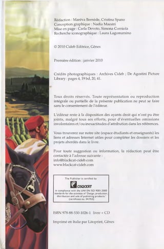 Rédaction : Maréva Bernède, Cristina Spano
Conception graphique : Nadia Maestri
Mise en page : Caria Devoto, Simona Corniola
Recherche iconographique : Laura Lagomarsino
© 2010 Cideb Editrice, Gênes
Première édition :janvier 2010
Crédits photographiques : Archives Cideb ; De Agostini Picture
Library :pages 4,19 bd, 20,41.
Tous droits réservés. Toute représentation ou reproduction
intégrale ou partielle de la présente publication ne peut se faire
sans le consentement de l'éditeur.
L'éditeur reste à la disposition des ayants droit qui n'ont pu être
joints, malgré tous ses efforts, pour d'éventuelles omissions
involontaires et/ou inexactitudes d'attribution dans les références.
Vous trouverez sur notre site (espace étudiants et enseignants) les
liens et adresses Internet utiles pour compléter les dossiers et les
projets abordés dans le livre.
Pour toute suggestion ou information, la rédaction peut être
contactée à l'adresse suivante :
info@blackcat-cideb.com
www.blackcat-cideb.com
The Publisher is certified by
HcfSQCCRT
in compliance w ith the U N I EN ISO 9001:2000
standards for the activities of ‘Design, production,
distribution and sale of publishing products.’
(certificate no. 04.953)
ISBN 978-88-530-1026-1 livre + CD
Imprimé en Italie par Litoprint, Gênes
 