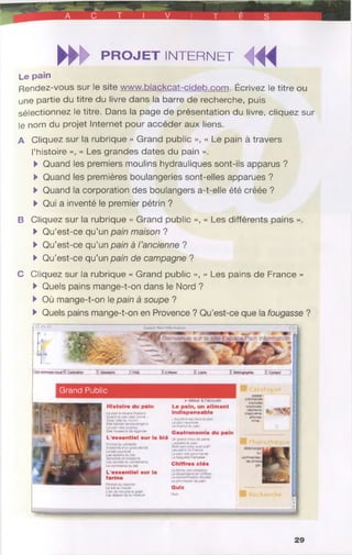 __ _J
S ir ^ a c t 1 V 1 T E S
►►►PROJET INTERNET
MiL e p a in
Rendez-vous sur le site www.blackcat-cideb.com. Écrivez le titre ou
une partie du titre du livre dans la barre de recherche, puis
sélectionnez le titre. Dans la page de présentation du livre, cliquez sur
le nom du projet Internet pour accéder aux liens.
A Cliquez sur la rubrique « Grand public », « Le pain à travers
l’histoire », « Les grandes dates du pain ».
►Quand les premiers moulins hydrauliques sont-ils apparus ?
►Quand les premières boulangeries sont-elles apparues ?
►Quand la corporation des boulangers a-t-elle été créée ?
►Qui a inventé le premier pétrin ?
B Cliquez sur la rubrique « Grand public », « Les différents pains ».
►Qu’est-ce qu’un pain maison ?
►Qu’est-ce qu’un pain à l’ancienne ?
►Qu’est-ce qu’un pain de campagne ?
C Cliquez sur la rubrique « Grand public », « Les pains de France »
►Quels pains mange-t-on dans le Nord ?
►Où mange-t-on le pain à soupe ?
►Quels pains mange-t-on en Provence ? Qu’est-ce que la fougasse ?
Espace Pain Information
Grand Public
Histoire du pain
te pa» à traversi'hissot'e
Quarsdlepair*ôeausac?é
SousIaileOumoulin
Des ssèctesdeboulangerie
Lépa^desorigarses
Des moissonsde légende
L'essentiel sur ie blé
PortraitOucéréaler
Anatomseajn grain de
Leblé nourricier
Lessaisonsdu btt
Lecommerce du bté
L'essentiel sur la
farine
►retour à l’accueil
Le pain, un aliment
indispensable
L'&ÿàlbte est Sanstepar
Lepain nourricier
Lerégime du pain
Gastronomie du pain
Ut granochoixde pans
L’appétit au pa^-
Que) pain pour quel piaf?
Lespainsde France
Lepain des gourmands
Labaguettefrançaise
Chiffres clés
cfarticles
brochures,
dépüanis g,
diaporama. , î*(^ 5
aSiches.
ft*res..
Lebléau mouin
L'art deTOjdte le grain
Les étapes de la mouture
Lepnxmoyen dupain
Qui*
OuiZ
J
29
 