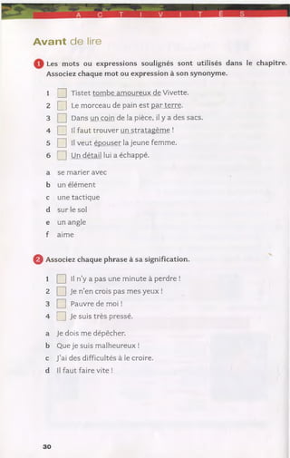 A vant de lire
Les mots ou expressions soulignés sont utilisés dans le chapitre.
Associez chaque mot ou expression à son synonyme.
1 Q Tistet tombe amoureux de Vivette.
2 [ ] Le morceau de pain est par terre.
3 Q Dans un coin de la pièce, il y a des sacs.
4 Q II faut trouver un stratagème !
5 Q II veut épouser la jeune femme.
6 Q Un détail lui a échappé.
a se marier avec
b un élément
c une tactique
d sur le sol
e un angle
f aime
Q Associez chaque phrase à sa signification.
1 Q II n’y a pas une minute à perdre !
2 □ Je n’en crois pas mes yeux !
3 Q Pauvre de moi !
4 □ Je suls pressé.
a Je dois me dépêcher,
b Que je suis malheureux !
c J’ai des difficultés à le croire,
d II faut faire vite !
30
 