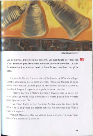 D E U X IÈ M E PARTIE
Les sem aines, puis les m ois passent. Les habitants de Tarascon
n’ont toujours pas découvert le secret du vieux m eunier. Le soir,
ils voient toujours passer m aître Cornille avec son âne chargé de
sacs.
Un jour, le fils de Francet Mamaï, le joueur de flûte du village,
to m b e a m o u re u x de la belle V ivette. M onsieur M am aï se ren d
alors chez m aître Cornille pour le rencontrer. Lorsqu’il arrive au
moulin, il frappe à la porte et appelle le vieux meunier.
— Maître Cornille ! Maître Cornille ! O uvrez-m oi la porte, s ’il
vous plaît. Je viens vous d e m a n d e r si v o tre p etite-fille Vivette
peut épouser m on fils.
— V a-t’en ! hurle le vieil hom m e. R entre chez toi jo u er de la
flûte ! Si tu es pressé de m arier ton fils, va chercher des filles à
1usine à vapeur !
Francet M amaï re n tre au village pour a n n o n c e r la m auvaise
nouvelle à son fils et à Vivette.
31
 
