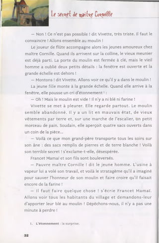 — Non ! Ce n ’est pas possible ! dit Vivette, trè s triste. Il faut le
convaincre ! Allons ensem ble au moulin !
Le joueur de flûte accom pagne alors les jeunes am oureux chez
m aître Cornille. Quand ils arrivent sur la colline, le vieux m eunier
e st déjà parti. La porte du moulin est ferm ée à clé, mais le vieil
hom m e a oublié deux p etits détails : la fen être est ouverte et la
grande échelle est dehors !
— Montons ! dit Vivette. Allons voir ce q u ’il y a dans le moulin !
La jeune fille m onte à la grande échelle. Q uand elle arrive à la
fenêtre, elle pousse un cri d ’é to n n e m e n t1:
— Oh ! Mais le moulin est vide ! Il n ’y a ni blé ni farine !
V iv ette se m e t à p le u re r. Elle r e g a rd e p a r to u t. Le m oulin
s e m b le a b a n d o n n é . Il y a un lit en m a u v a is é t a t , de v ie u x
v ê te m e n ts p ar te rr e et, su r une m arc h e de l’escalier, un p e tit
m orceau de pain. Soudain, elle aperçoit q uatre sacs ouverts dans
un coin de la pièce...
— Voilà ce que m on g rand -père tra n s p o rte tous les soirs sur
son âne : des sacs remplis de pierres et de te rre blanche ! Voilà
son terrible secret ! s ’exclam e-t-elle, désespérée.
Francet Mamaï et son fils sont bouleversés.
— P a u v re m a îtr e C ornille ! dit le je u n e h o m m e . L’u sin e à
vapeur lui a volé son travail, et voilà le stra ta g è m e q u ’il a imaginé
pour sauver l’ho n n eu r de son moulin et faire croire q u ’il faisait
encore de la farine !
— Il f a u t f a ir e q u e lq u e c h o s e ! s ’é c rie F r a n c e t M am aï.
A llons v oir to u s les h a b i ta n t s du village e t d e m a n d o n s - le u r
d ’app o rter leur blé au moulin ! D épêchons-nous, il n ’y a pas une
m inute à perdre !
1. L’éton n em en t : la surprise.
32
 