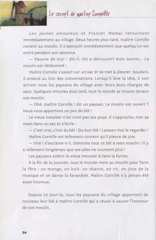 le s e c re t de w j h l ! k ^ î e
Les j e u n e s a m o u r e u x e t F r a n c e t M a m a ï r e t o u r n e n t
im m éd iatem en t au village. Deux heures plus tard, m aître Cornille
revient au moulin. Il s ’aperçoit im m éd iatem ent que quelqu’un est
en tré p e n d a n t son absence.
— P a u v re de moi ! dit-il. On a d é c o u v e r t m o n se c re t... Le
moulin est déshonoré !
Maître Cornille s’assoit sur un sac et se m et à pleurer. Soudain,
il en ten d au loin des conversations. Lorsqu’il lève la tête, il voit
a rriv er to u s les p a y sa n s du village avec leurs ân e s ch arg és de
sacs. Quelques m inutes plus tard, to u t le m onde se trouve d evant
son moulin.
— Ohé, m aître Cornille ! dit un paysan. Le moulin est ouvert ?
Nous vous apportons un peu de blé !
Le vieux m eunier n ’en croit pas ses yeux. Il s ’approche, m et sa
m ain dans un sac et s ’écrie :
— C’est vrai, c’est du blé ! Du bon blé ! Laissez-moi le reg ard er !
Maître Cornille est tellem ent con ten t qu ’il pleure de joie.
— Vite ! s ’exclame-t-il. Donnons to u t ce blé à m on .moulin ! Il y
a tellem ent longtem ps que ses ailes ne to u rn e n t plus !
Les paysans aident le vieux m eunier à faire la farine.
À la fin de la journée, to u t le m onde reste au moulin pour faire
la f ê te : on m a n g e , on b o it, on c h a n te , on rit, on jo u e de la
musique et on danse la farandole. Maître Cornille n ’a jam ais été
aussi heureux.
Depuis ce jou r-là, to u s les p ay sa n s du village a p p o r te n t de
nouveau leur blé à m aître Cornille qui a réussi à sauver l’h onneur
de son moulin.
34
 